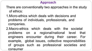 Approach
6
There are conventionally two approaches in the study
of ethics:
1.Micro-ethics which deals with decisions and
problems of individuals, professionals, and
companies.
2.Macro-ethics which deals with the societal
problems on a regional/national level that
engineers encounter during their career. For
example, global issues, collective responsibilities
of groups such as professional societies and
consumer
 