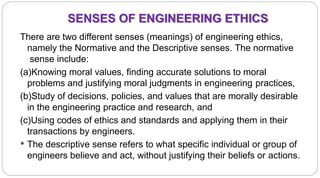 SENSES OF ENGINEERING ETHICS
7
There are two different senses (meanings) of engineering ethics,
namely the Normative and the Descriptive senses. The normative
sense include:
(a)Knowing moral values, finding accurate solutions to moral
problems and justifying moral judgments in engineering practices,
(b)Study of decisions, policies, and values that are morally desirable
in the engineering practice and research, and
(c)Using codes of ethics and standards and applying them in their
transactions by engineers.
 The descriptive sense refers to what specific individual or group of
engineers believe and act, without justifying their beliefs or actions.
 