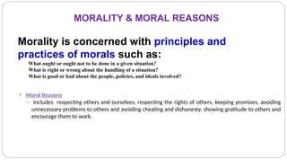 MORALITY & MORAL REASONS
Morality is concerned with principles and
practices of morals such as:
What ought or ought not to be done in a given situation?
What is right or wrong about the handling of a situation?
What is good or bad about the people, policies, and ideals involved?
• Moral Reasons
– Includes respecting others and ourselves, respecting the rights of others, keeping promises, avoiding
unnecessary problems to others and avoiding cheating and dishonesty, showing gratitude to others and
encourage them to work.
 