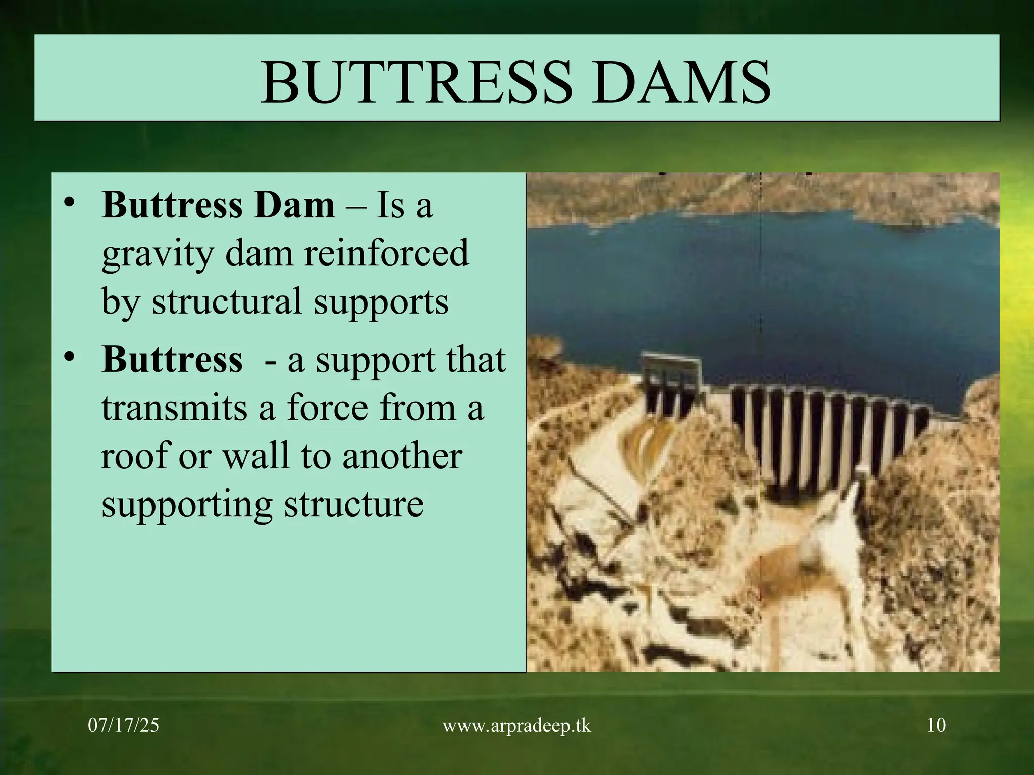 07/17/25 www.arpradeep.tk 10
BUTTRESS DAMS
• Buttress Dam – Is a
gravity dam reinforced
by structural supports
• Buttress - a support that
transmits a force from a
roof or wall to another
supporting structure
 