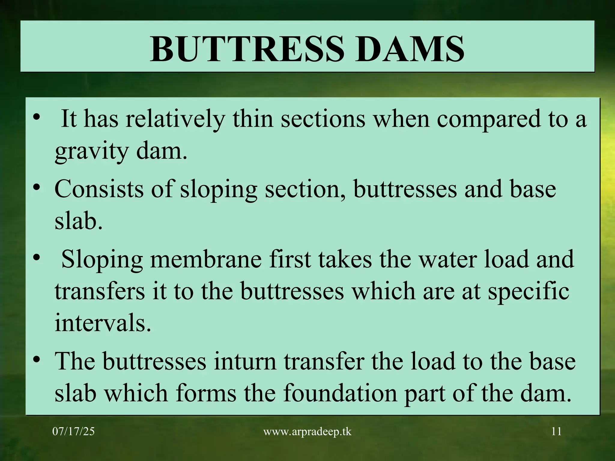 07/17/25 www.arpradeep.tk 11
BUTTRESS DAMS
• It has relatively thin sections when compared to a
gravity dam.
• Consists of sloping section, buttresses and base
slab.
• Sloping membrane first takes the water load and
transfers it to the buttresses which are at specific
intervals.
• The buttresses inturn transfer the load to the base
slab which forms the foundation part of the dam.
 