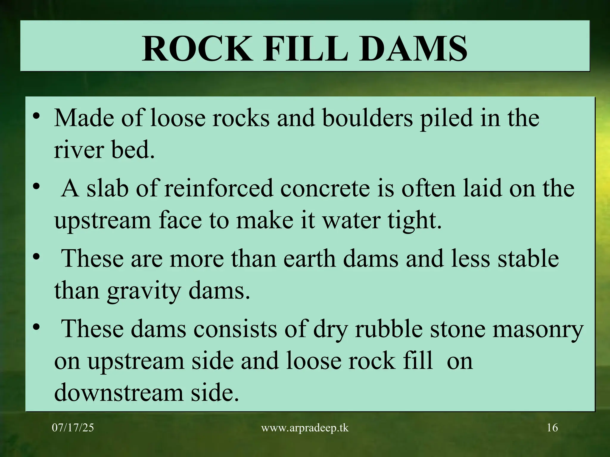 07/17/25 www.arpradeep.tk 16
ROCK FILL DAMS
• Made of loose rocks and boulders piled in the
river bed.
• A slab of reinforced concrete is often laid on the
upstream face to make it water tight.
• These are more than earth dams and less stable
than gravity dams.
• These dams consists of dry rubble stone masonry
on upstream side and loose rock fill on
downstream side.
 