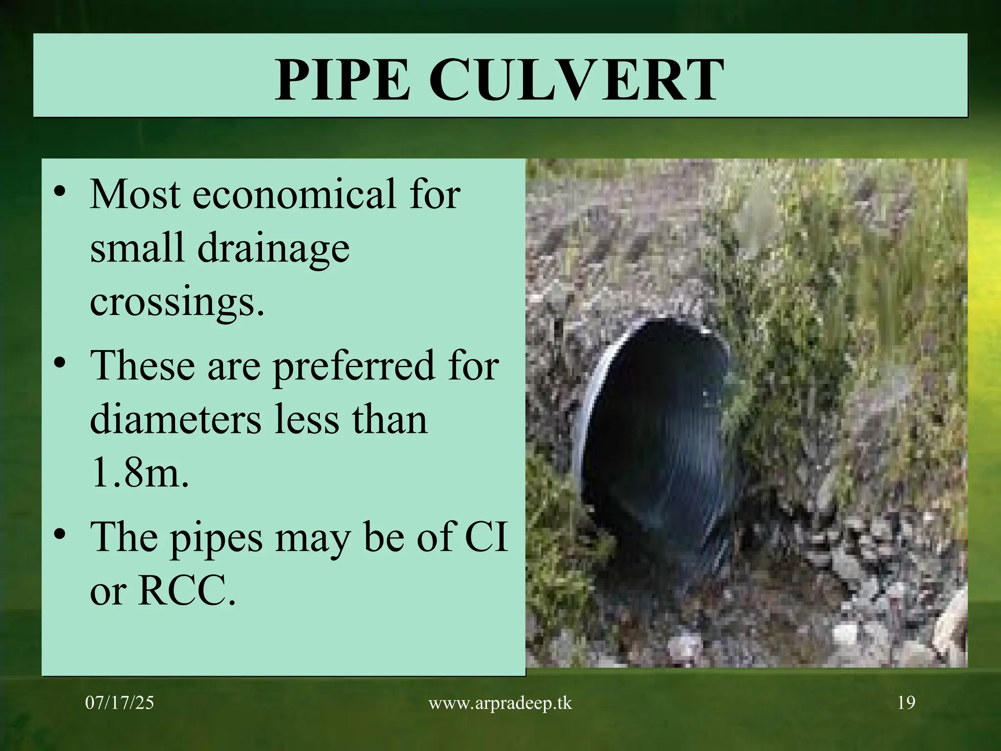 07/17/25 www.arpradeep.tk 19
PIPE CULVERT
• Most economical for
small drainage
crossings.
• These are preferred for
diameters less than
1.8m.
• The pipes may be of CI
or RCC.
 