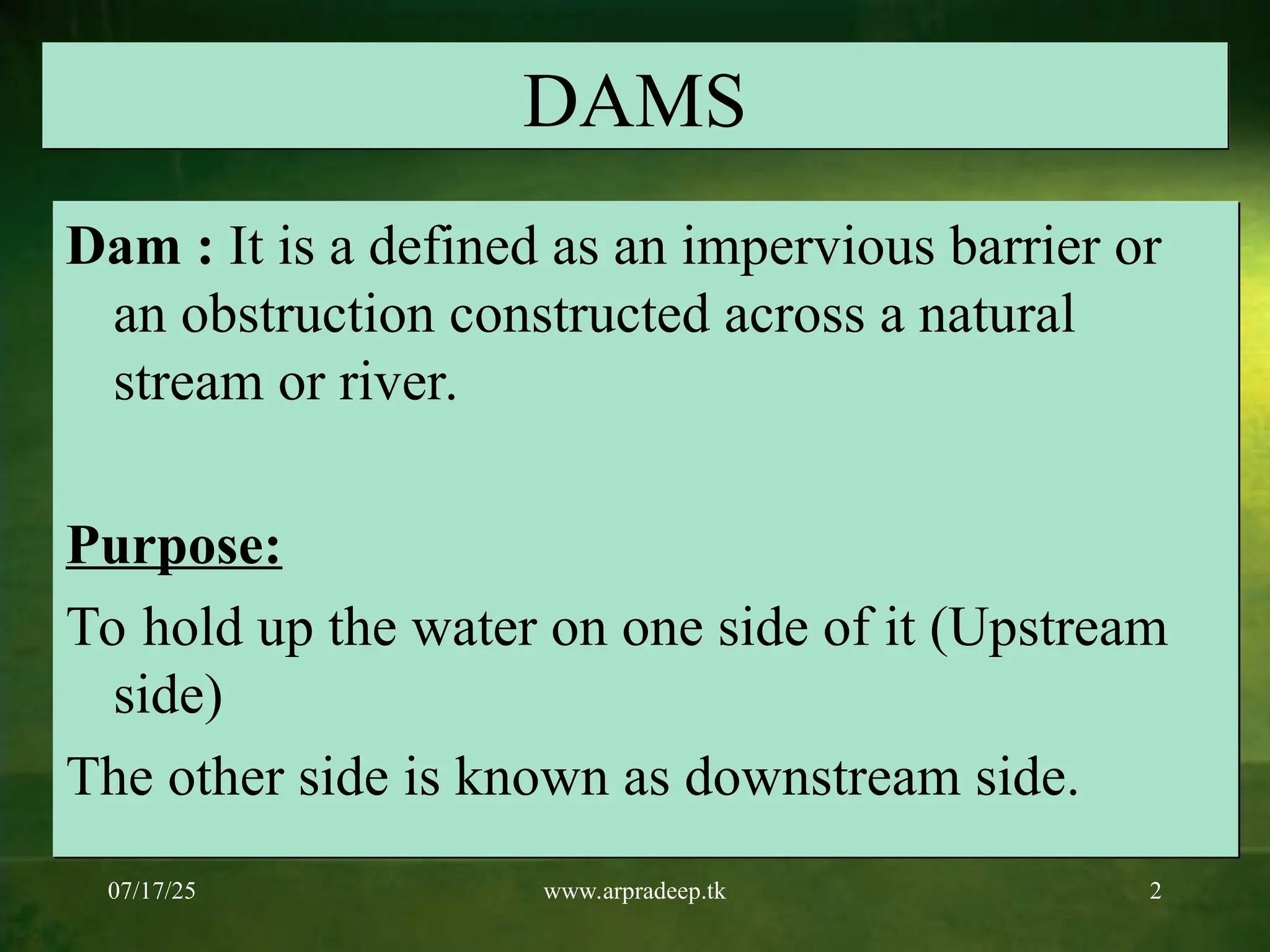 07/17/25 www.arpradeep.tk 2
DAMS
Dam : It is a defined as an impervious barrier or
an obstruction constructed across a natural
stream or river.
Purpose:
To hold up the water on one side of it (Upstream
side)
The other side is known as downstream side.
 