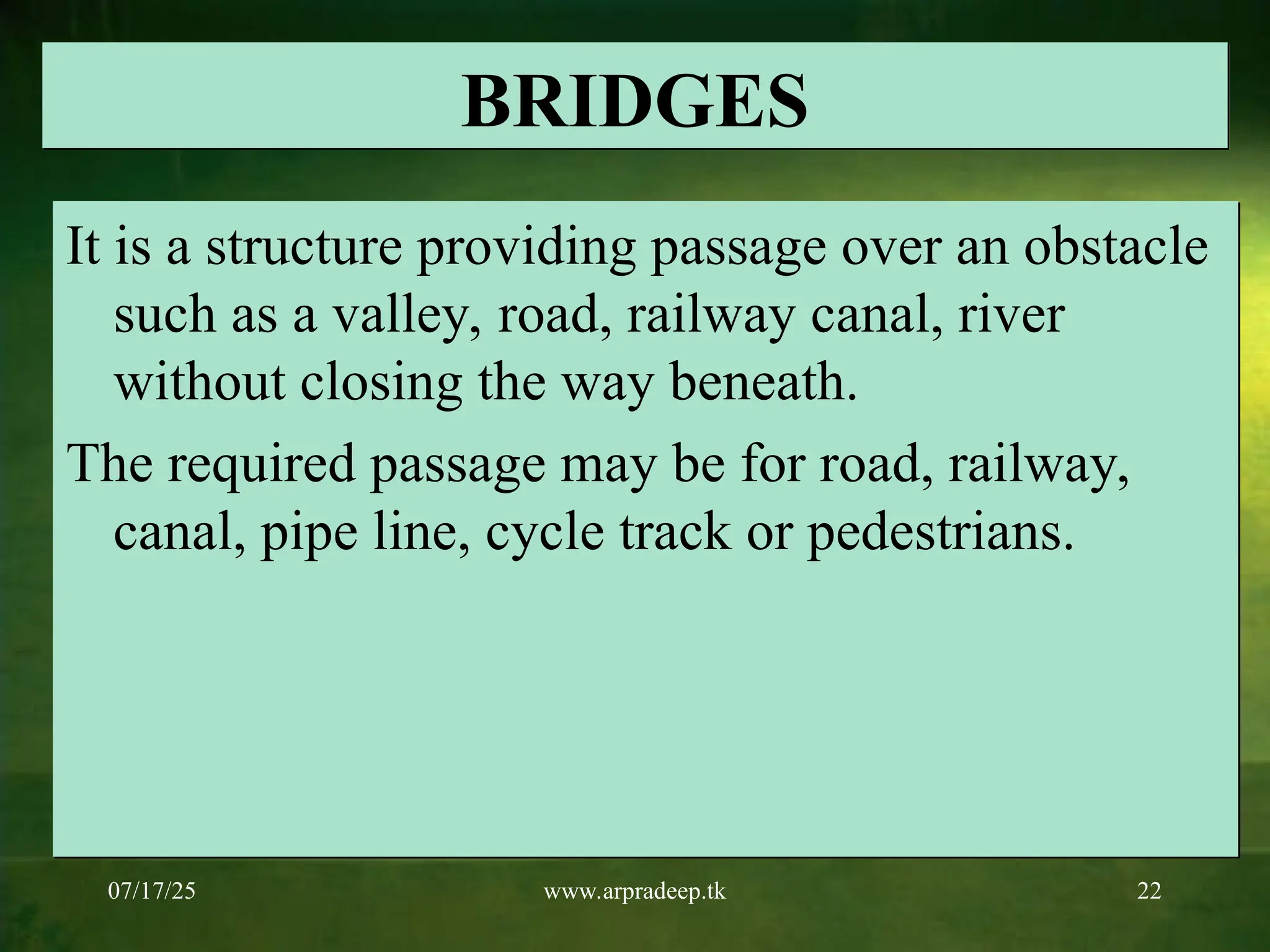 07/17/25 www.arpradeep.tk 22
BRIDGES
It is a structure providing passage over an obstacle
such as a valley, road, railway canal, river
without closing the way beneath.
The required passage may be for road, railway,
canal, pipe line, cycle track or pedestrians.
 