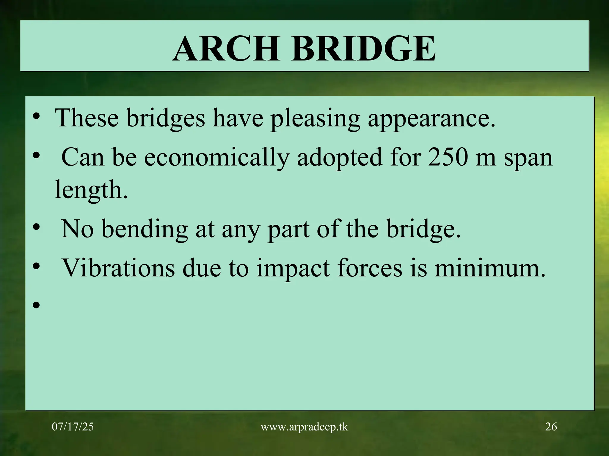 07/17/25 www.arpradeep.tk 26
ARCH BRIDGE
• These bridges have pleasing appearance.
• Can be economically adopted for 250 m span
length.
• No bending at any part of the bridge.
• Vibrations due to impact forces is minimum.
•
 