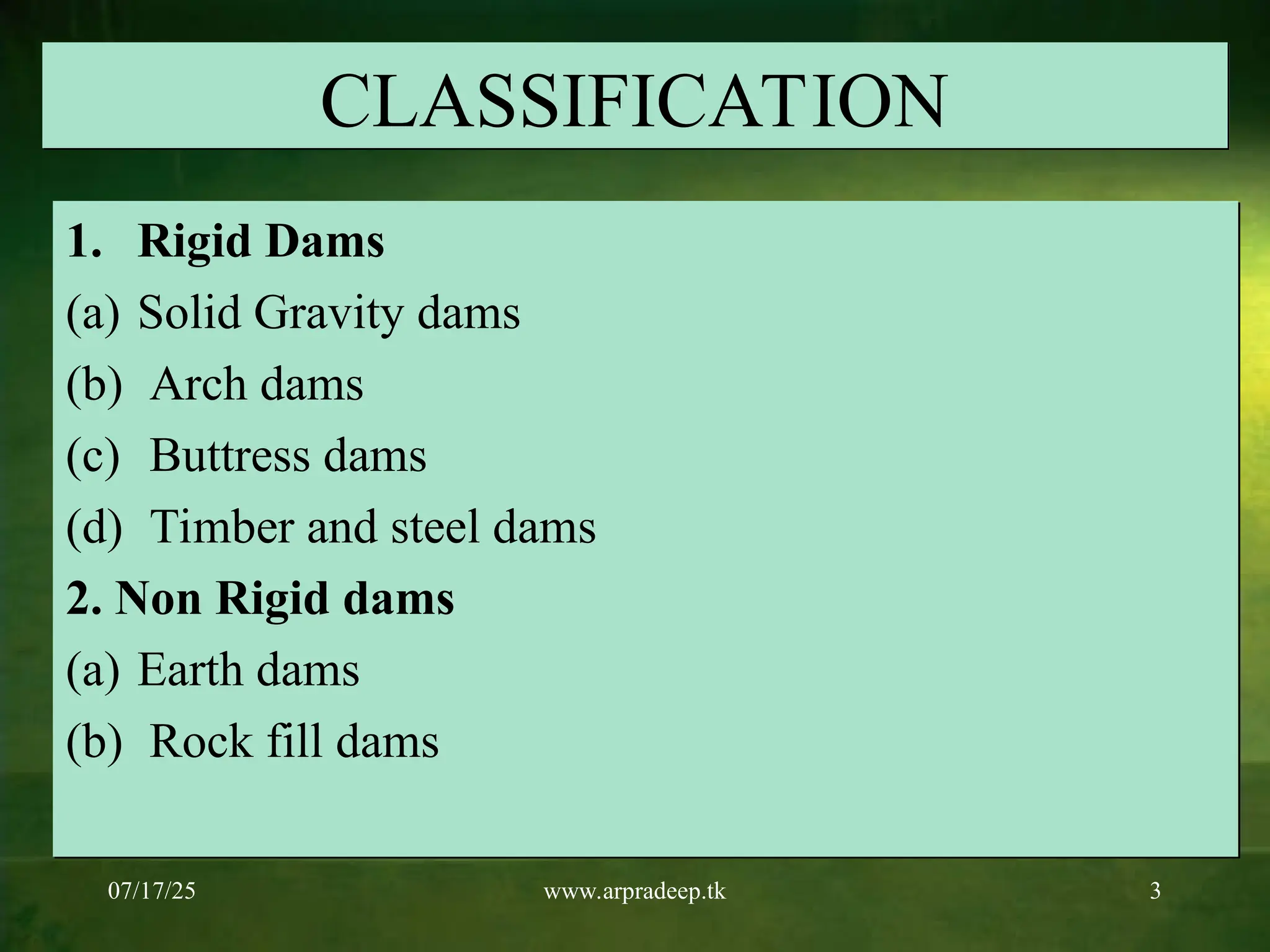 07/17/25 www.arpradeep.tk 3
CLASSIFICATION
1. Rigid Dams
(a) Solid Gravity dams
(b) Arch dams
(c) Buttress dams
(d) Timber and steel dams
2. Non Rigid dams
(a) Earth dams
(b) Rock fill dams
 