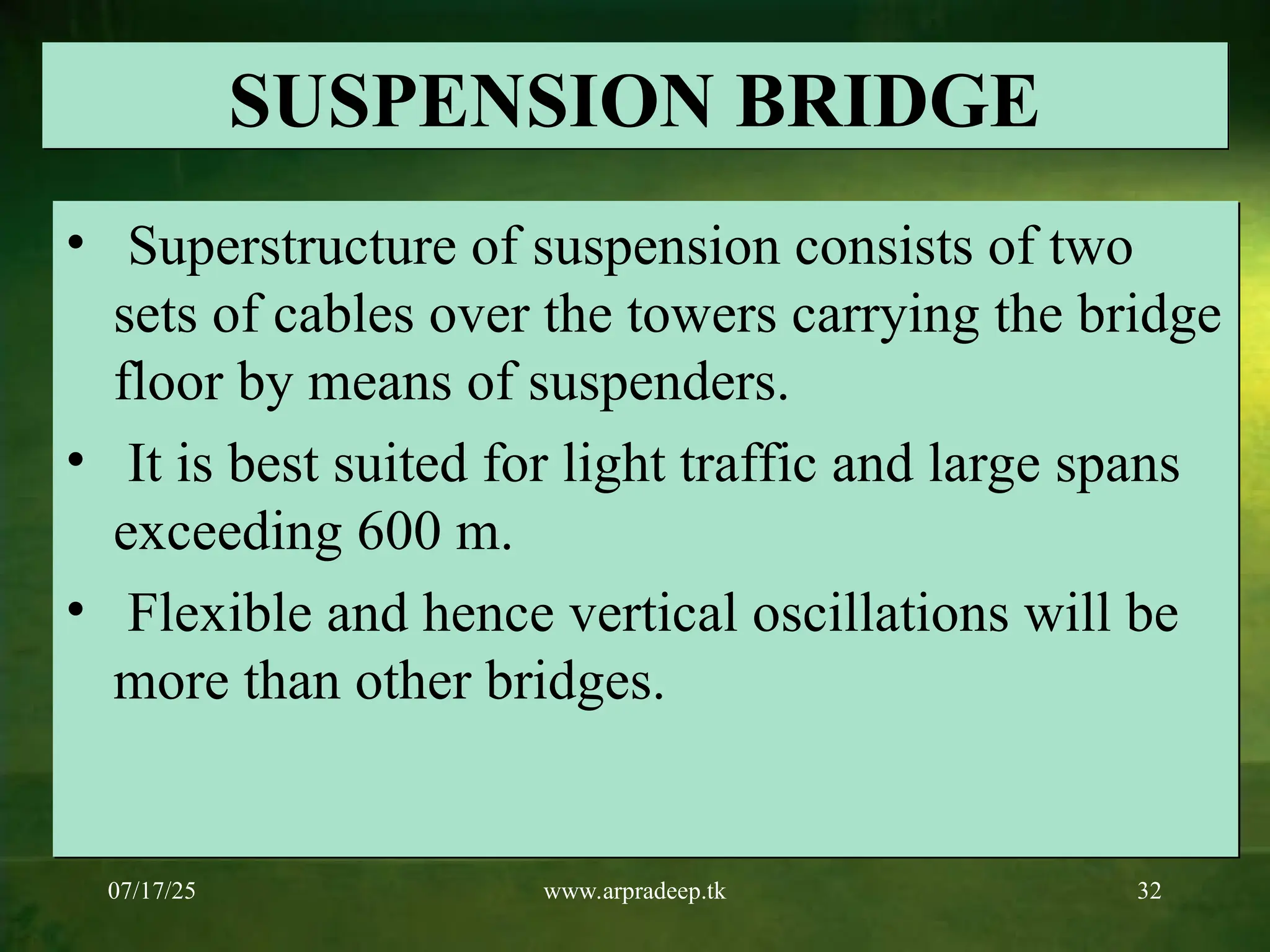 07/17/25 www.arpradeep.tk 32
SUSPENSION BRIDGE
• Superstructure of suspension consists of two
sets of cables over the towers carrying the bridge
floor by means of suspenders.
• It is best suited for light traffic and large spans
exceeding 600 m.
• Flexible and hence vertical oscillations will be
more than other bridges.
 