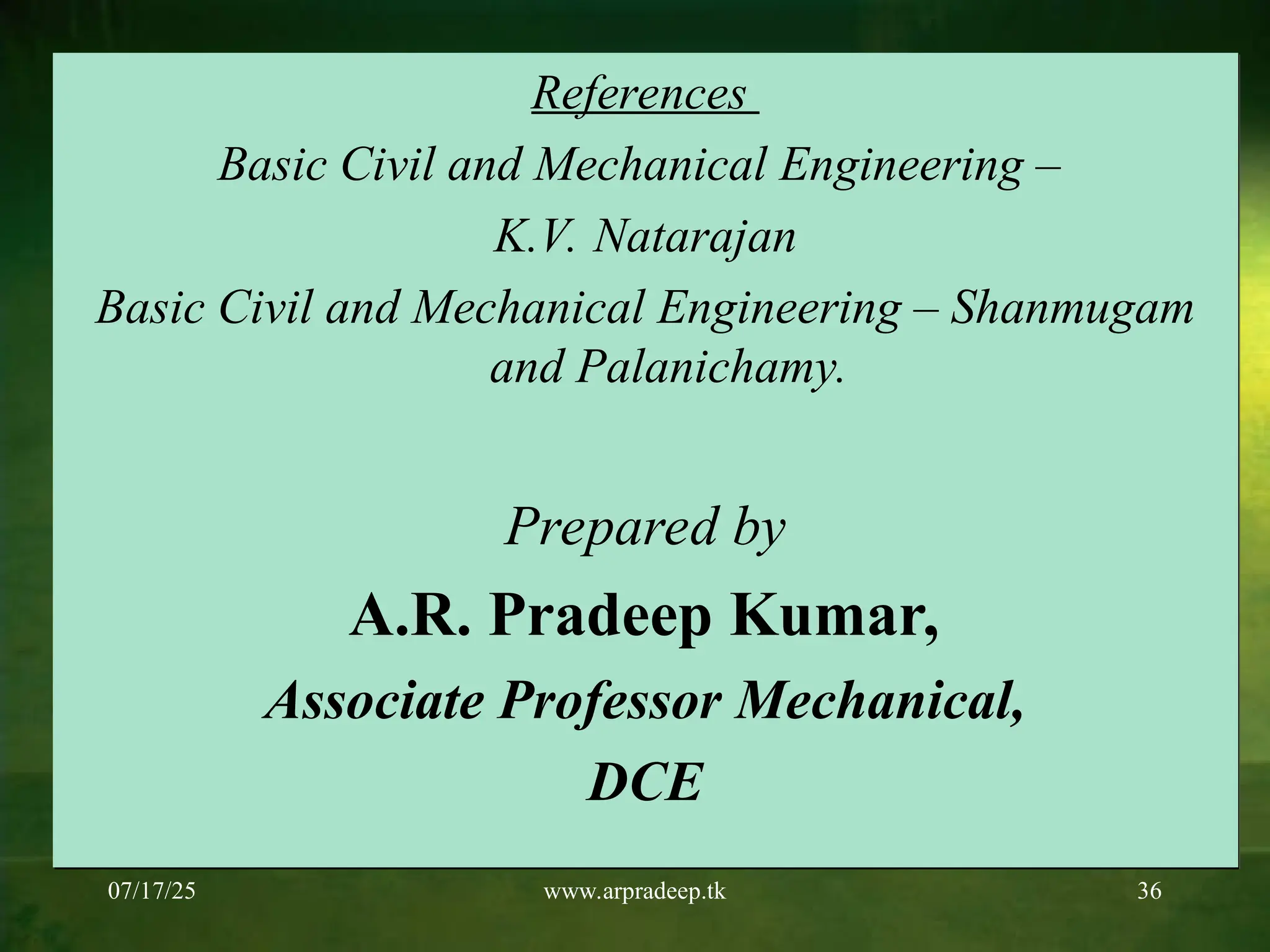 07/17/25 www.arpradeep.tk 36
References
Basic Civil and Mechanical Engineering –
K.V. Natarajan
Basic Civil and Mechanical Engineering – Shanmugam
and Palanichamy.
Prepared by
A.R. Pradeep Kumar,
Associate Professor Mechanical,
DCE
 