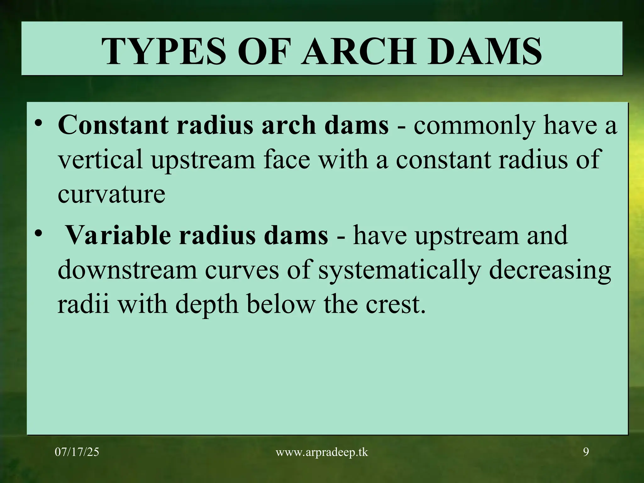 07/17/25 www.arpradeep.tk 9
TYPES OF ARCH DAMS
• Constant radius arch dams - commonly have a
vertical upstream face with a constant radius of
curvature
• Variable radius dams - have upstream and
downstream curves of systematically decreasing
radii with depth below the crest.
 