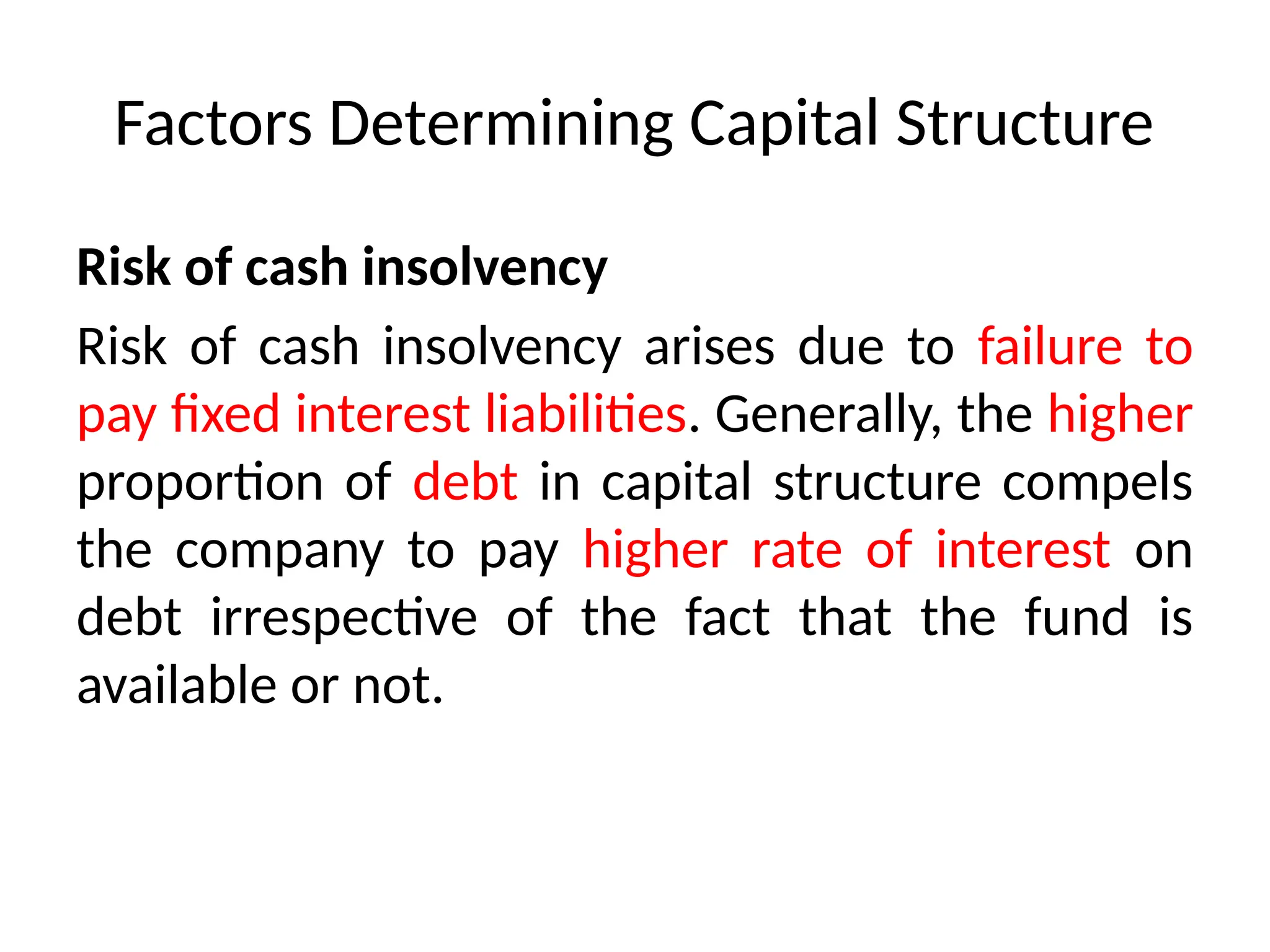 Factors Determining Capital Structure
Risk of cash insolvency
Risk of cash insolvency arises due to failure to
pay fixed interest liabilities. Generally, the higher
proportion of debt in capital structure compels
the company to pay higher rate of interest on
debt irrespective of the fact that the fund is
available or not.
 