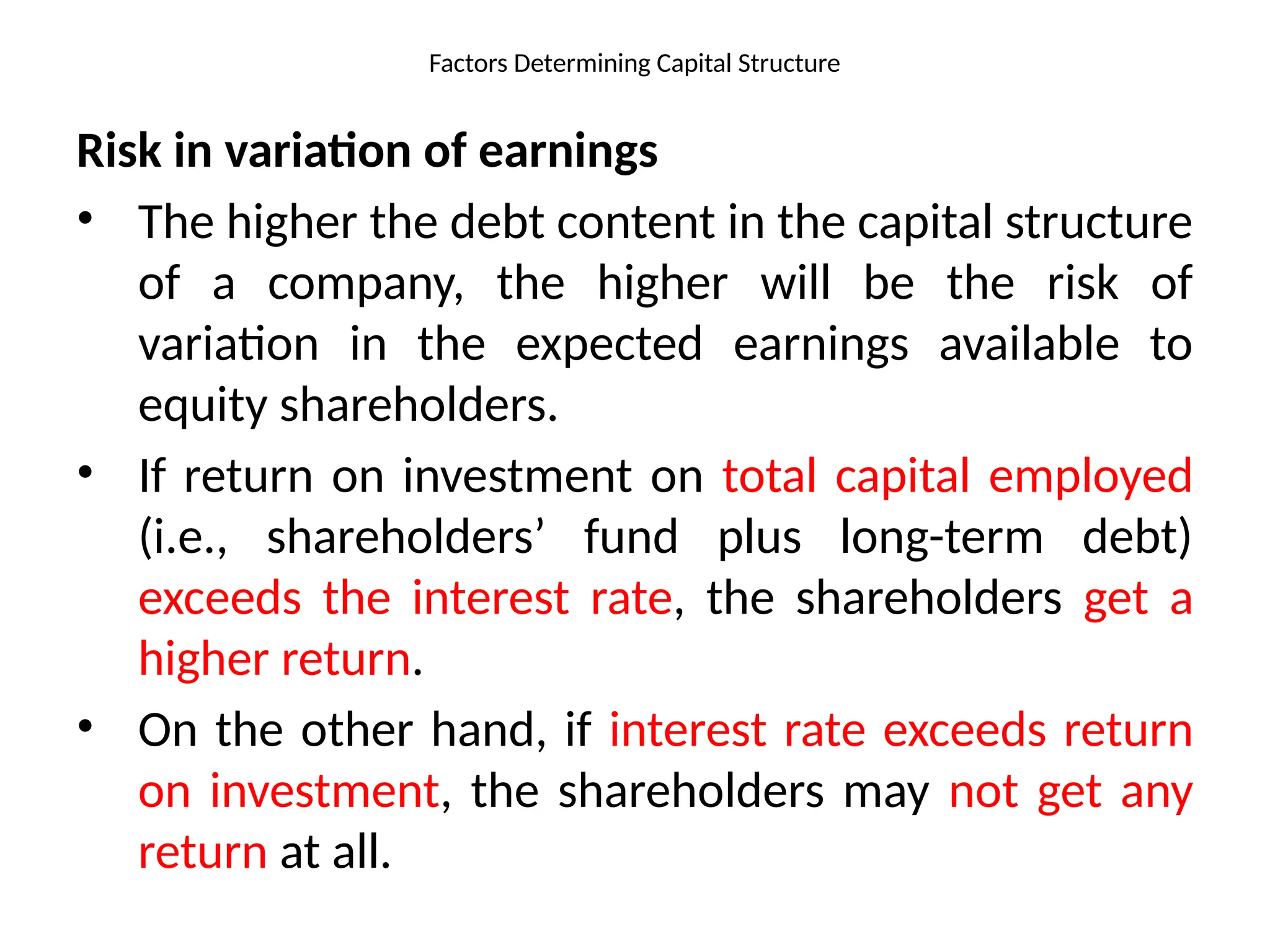 Factors Determining Capital Structure
Risk in variation of earnings
• The higher the debt content in the capital structure
of a company, the higher will be the risk of
variation in the expected earnings available to
equity shareholders.
• If return on investment on total capital employed
(i.e., shareholders’ fund plus long-term debt)
exceeds the interest rate, the shareholders get a
higher return.
• On the other hand, if interest rate exceeds return
on investment, the shareholders may not get any
return at all.
 
