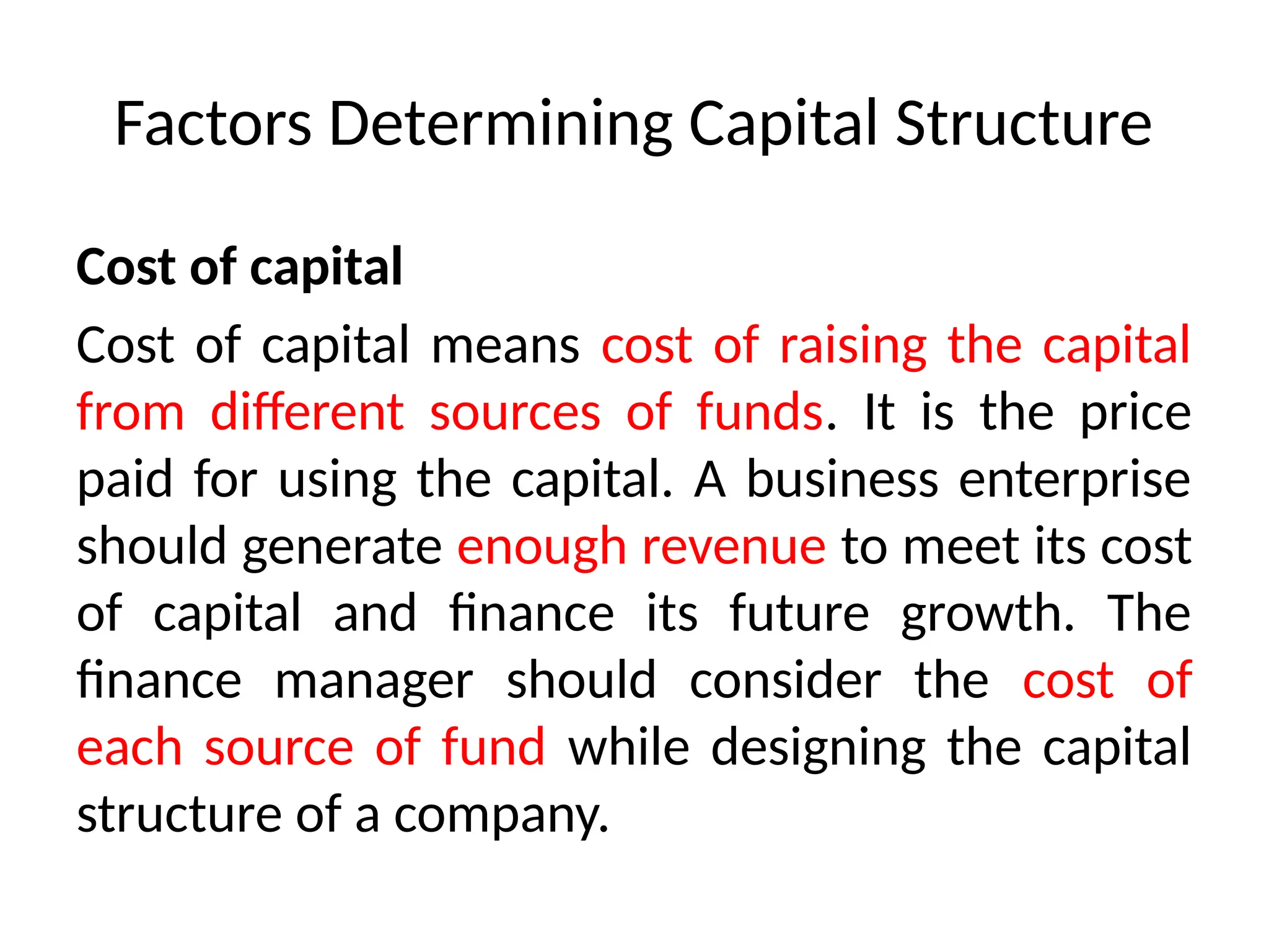 Factors Determining Capital Structure
Cost of capital
Cost of capital means cost of raising the capital
from different sources of funds. It is the price
paid for using the capital. A business enterprise
should generate enough revenue to meet its cost
of capital and finance its future growth. The
finance manager should consider the cost of
each source of fund while designing the capital
structure of a company.
 