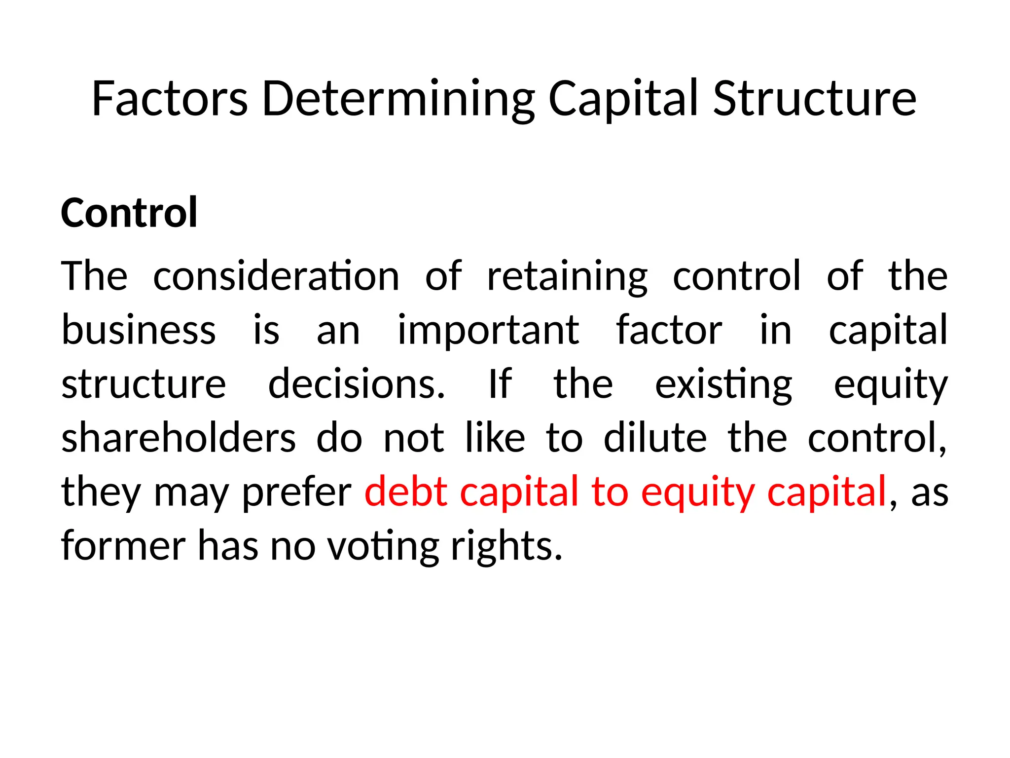 Factors Determining Capital Structure
Control
The consideration of retaining control of the
business is an important factor in capital
structure decisions. If the existing equity
shareholders do not like to dilute the control,
they may prefer debt capital to equity capital, as
former has no voting rights.
 