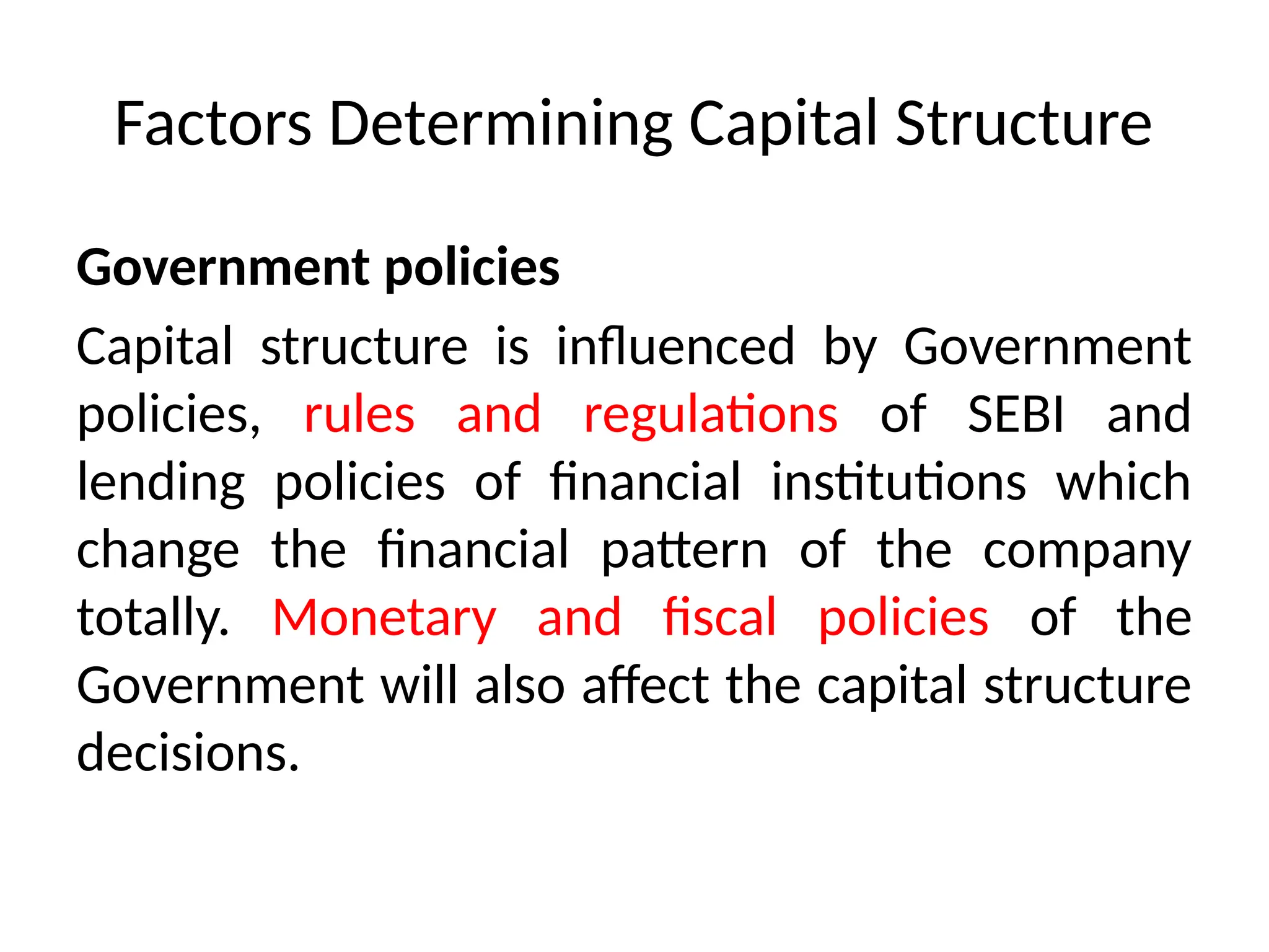 Factors Determining Capital Structure
Government policies
Capital structure is influenced by Government
policies, rules and regulations of SEBI and
lending policies of financial institutions which
change the financial pattern of the company
totally. Monetary and fiscal policies of the
Government will also affect the capital structure
decisions.
 