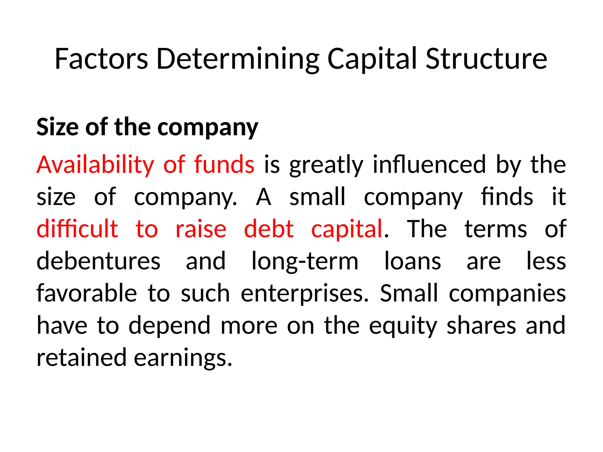 Factors Determining Capital Structure
Size of the company
Availability of funds is greatly influenced by the
size of company. A small company finds it
difficult to raise debt capital. The terms of
debentures and long-term loans are less
favorable to such enterprises. Small companies
have to depend more on the equity shares and
retained earnings.
 