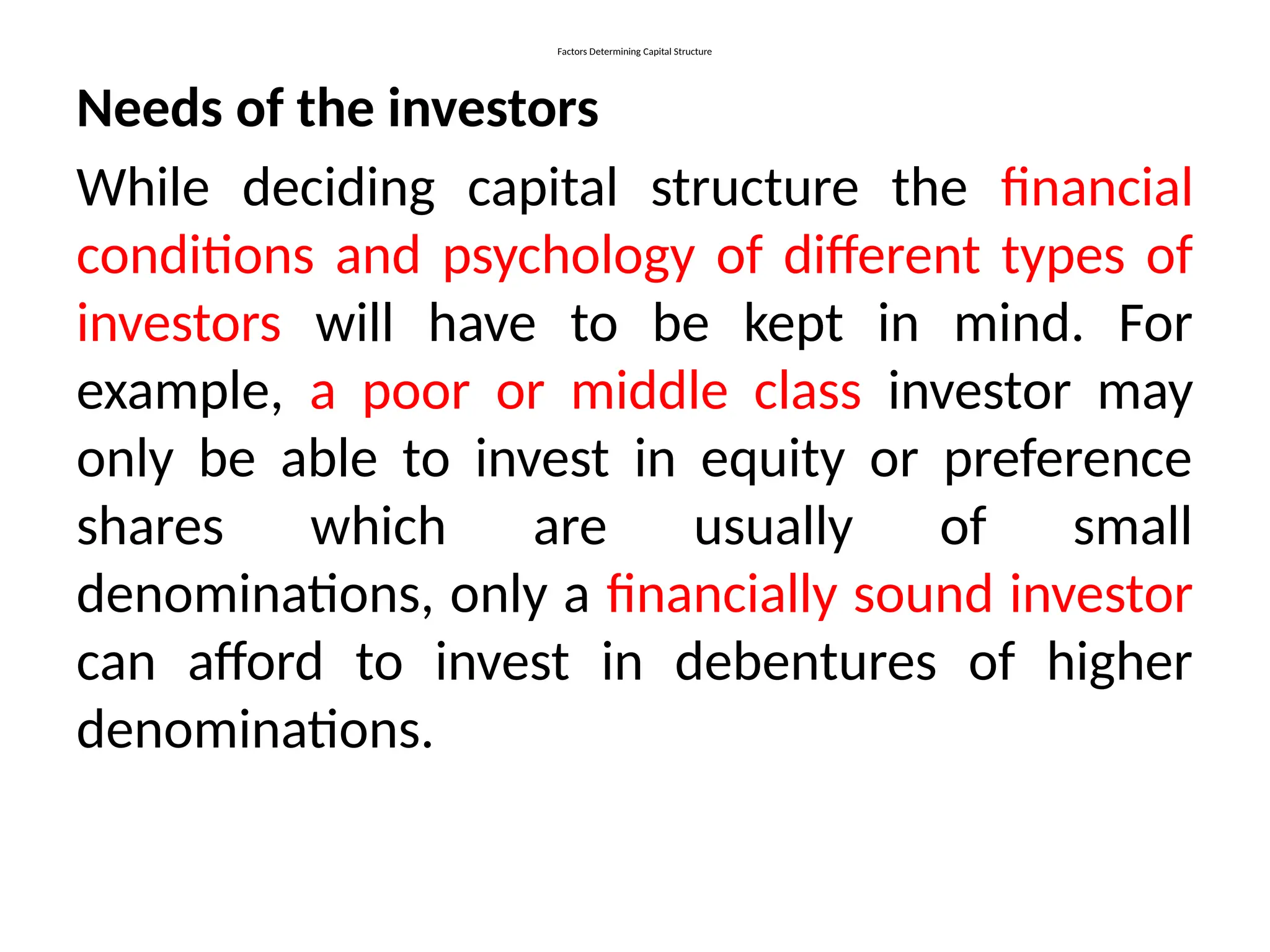 Factors Determining Capital Structure
Needs of the investors
While deciding capital structure the financial
conditions and psychology of different types of
investors will have to be kept in mind. For
example, a poor or middle class investor may
only be able to invest in equity or preference
shares which are usually of small
denominations, only a financially sound investor
can afford to invest in debentures of higher
denominations.
 