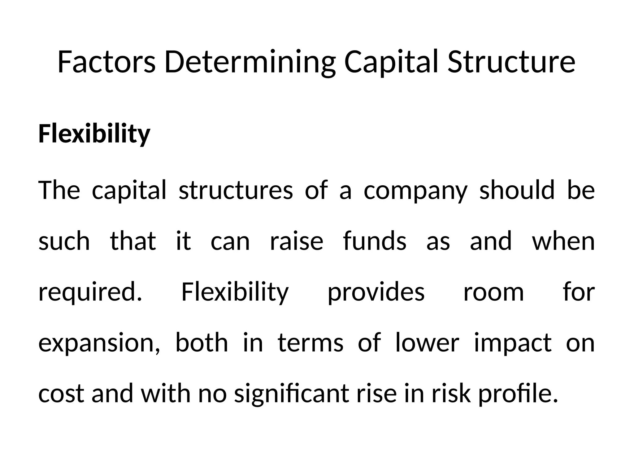 Factors Determining Capital Structure
Flexibility
The capital structures of a company should be
such that it can raise funds as and when
required. Flexibility provides room for
expansion, both in terms of lower impact on
cost and with no significant rise in risk profile.
 