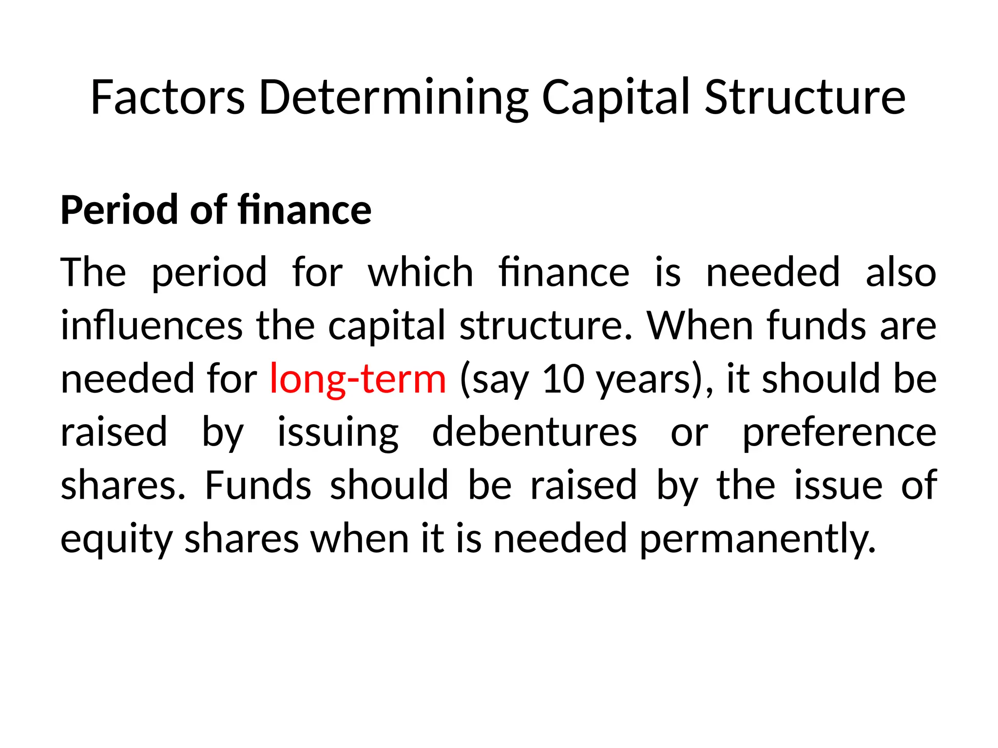 Factors Determining Capital Structure
Period of finance
The period for which finance is needed also
influences the capital structure. When funds are
needed for long-term (say 10 years), it should be
raised by issuing debentures or preference
shares. Funds should be raised by the issue of
equity shares when it is needed permanently.
 