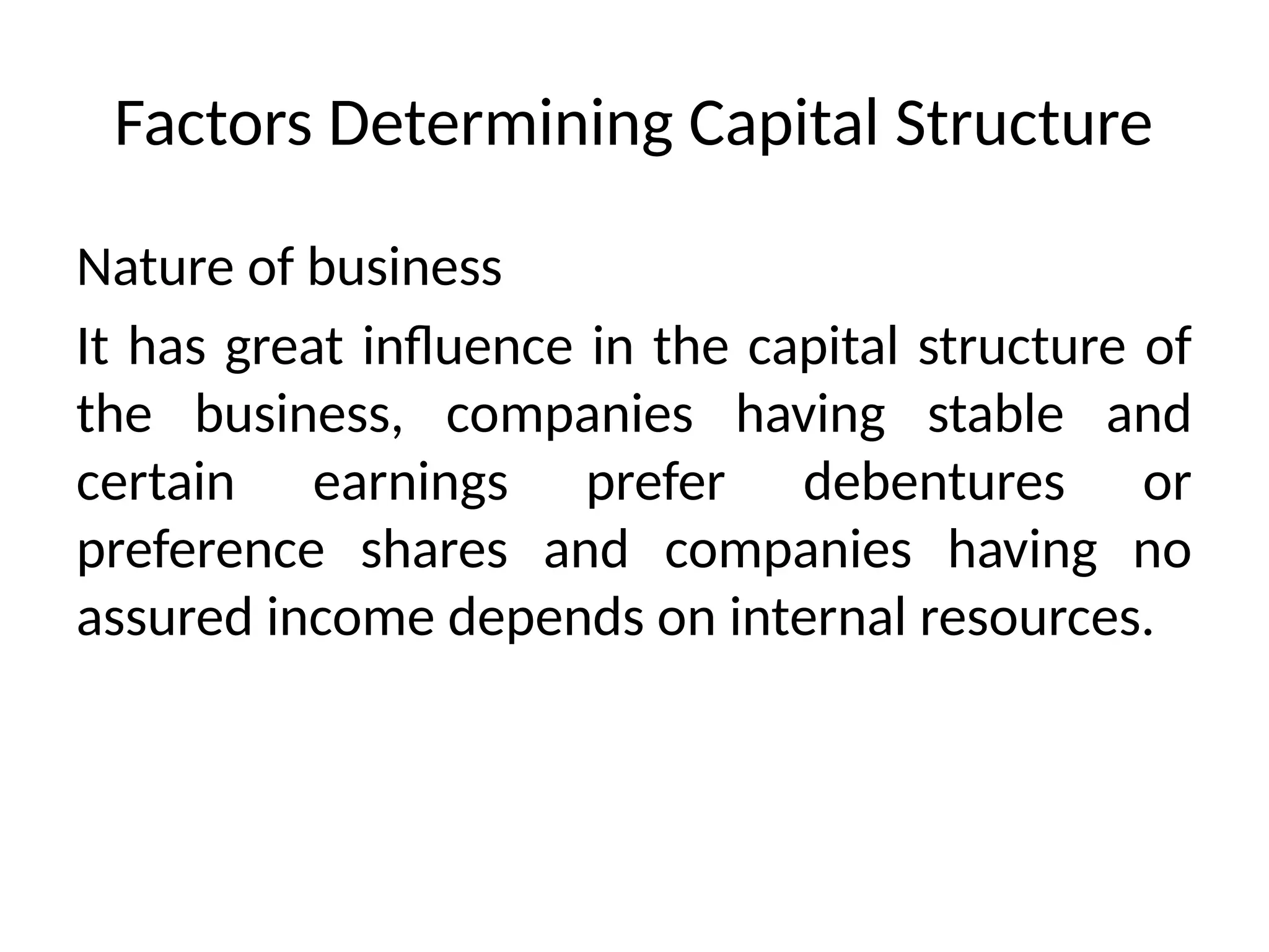 Factors Determining Capital Structure
Nature of business
It has great influence in the capital structure of
the business, companies having stable and
certain earnings prefer debentures or
preference shares and companies having no
assured income depends on internal resources.
 