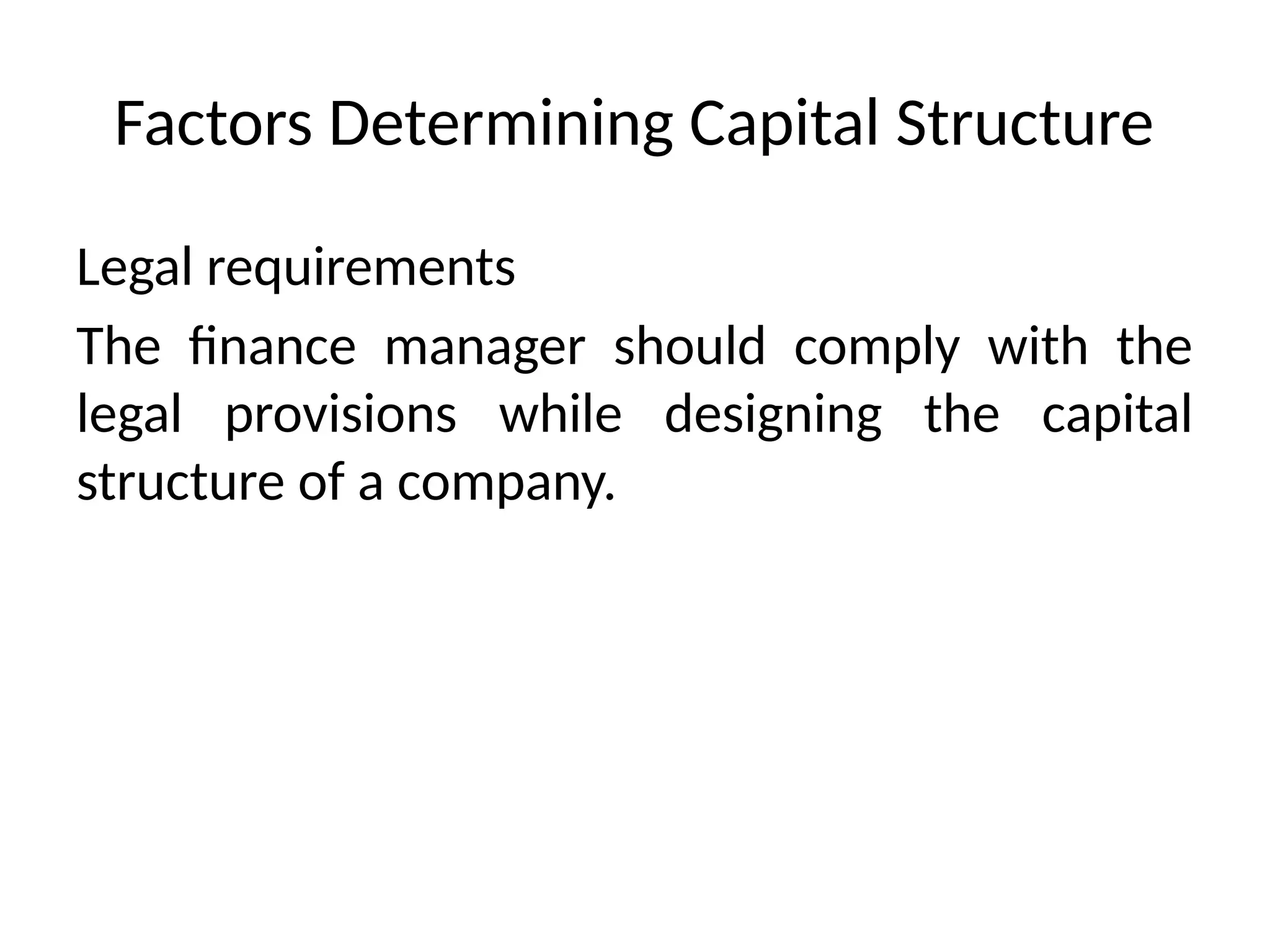Factors Determining Capital Structure
Legal requirements
The finance manager should comply with the
legal provisions while designing the capital
structure of a company.
 