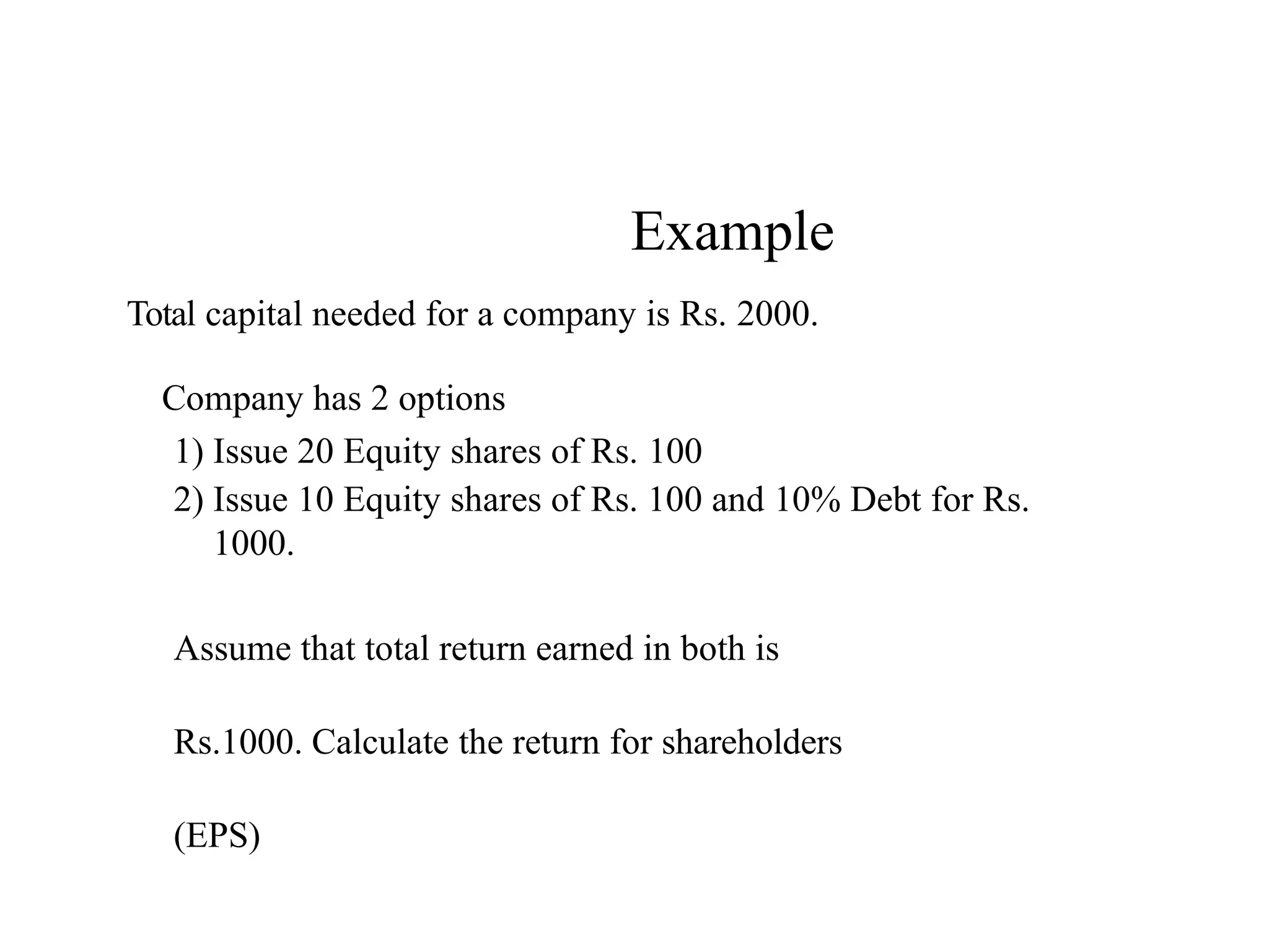 Example
Total capital needed for a company is Rs. 2000.
Company has 2 options
1) Issue 20 Equity shares of Rs. 100
2) Issue 10 Equity shares of Rs. 100 and 10% Debt for Rs.
1000.
Assume that total return earned in both is
Rs.1000. Calculate the return for shareholders
(EPS)
 