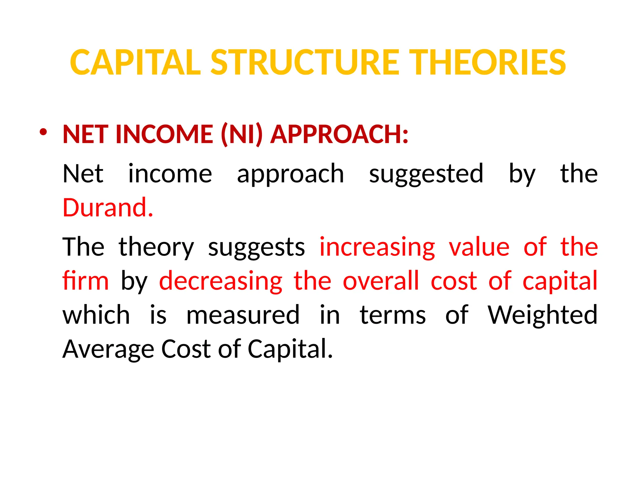 CAPITAL STRUCTURE THEORIES
• NET INCOME (NI) APPROACH:
Net income approach suggested by the
Durand.
The theory suggests increasing value of the
firm by decreasing the overall cost of capital
which is measured in terms of Weighted
Average Cost of Capital.
 