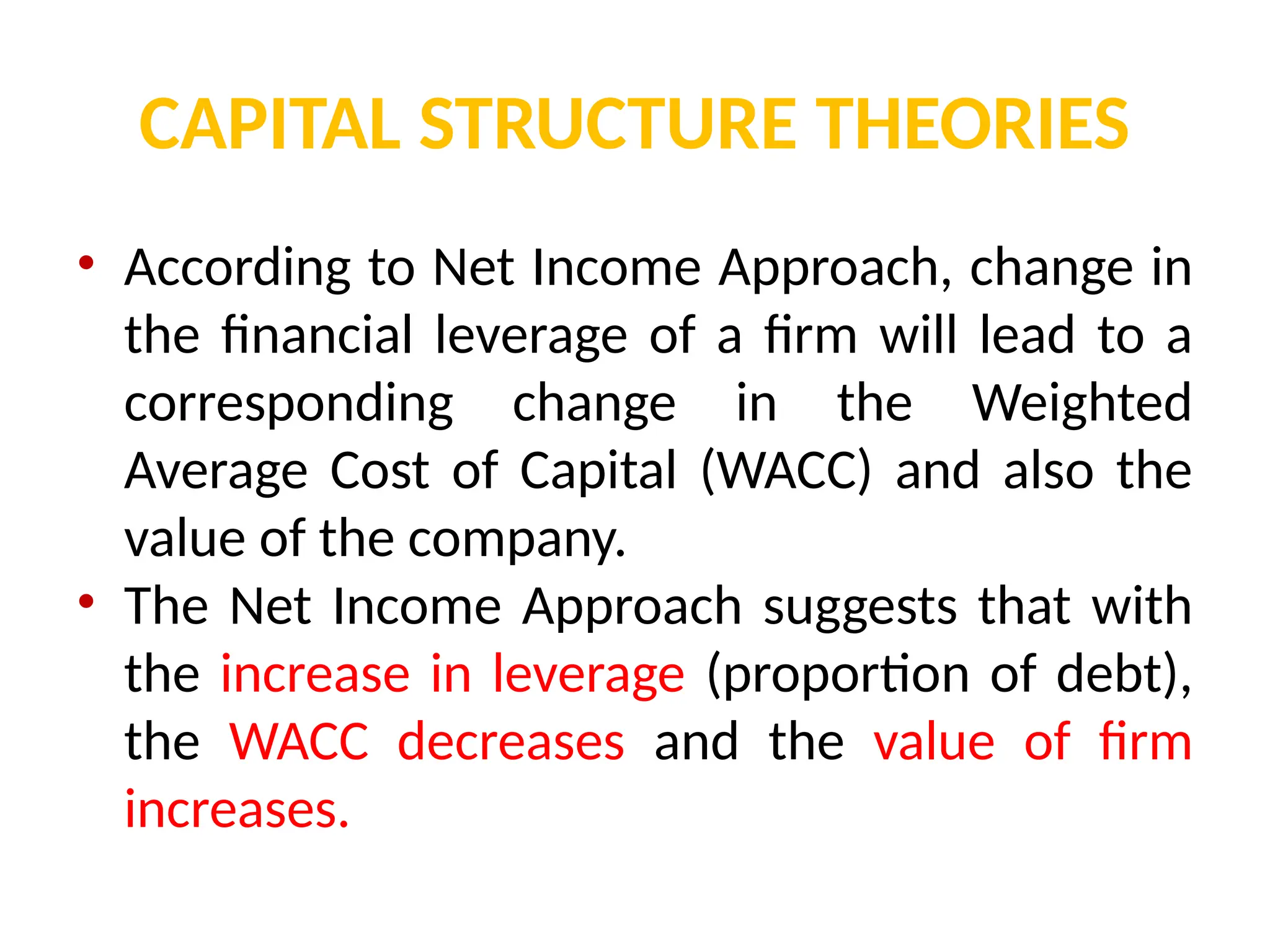 CAPITAL STRUCTURE THEORIES
• According to Net Income Approach, change in
the financial leverage of a firm will lead to a
corresponding change in the Weighted
Average Cost of Capital (WACC) and also the
value of the company.
• The Net Income Approach suggests that with
the increase in leverage (proportion of debt),
the WACC decreases and the value of firm
increases.
 