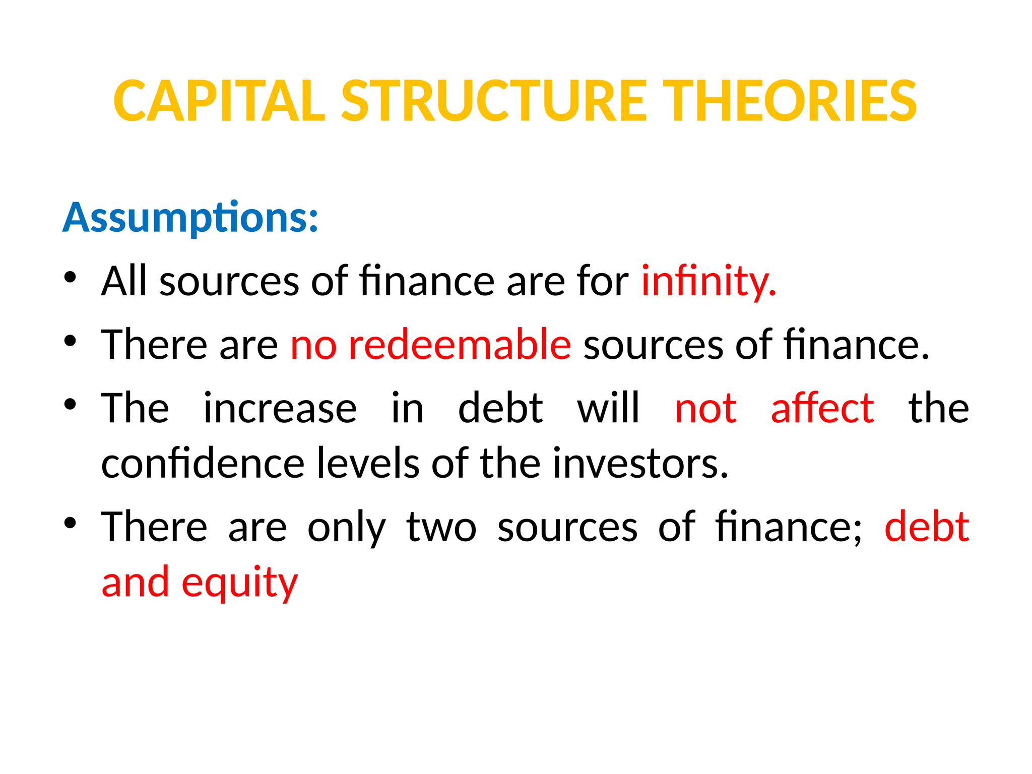 CAPITAL STRUCTURE THEORIES
Assumptions:
• All sources of finance are for infinity.
• There are no redeemable sources of finance.
• The increase in debt will not affect the
confidence levels of the investors.
• There are only two sources of finance; debt
and equity
 