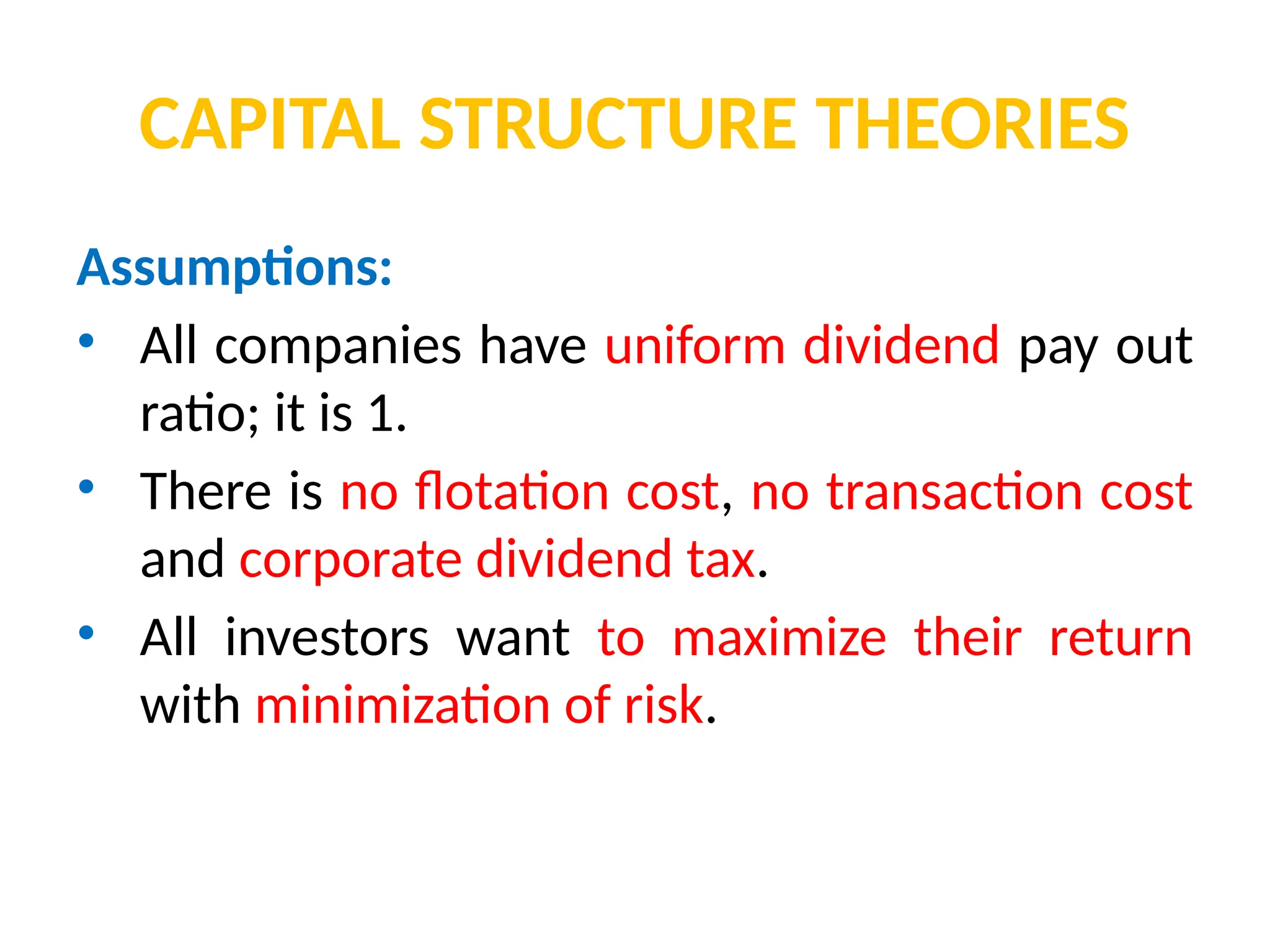 CAPITAL STRUCTURE THEORIES
Assumptions:
• All companies have uniform dividend pay out
ratio; it is 1.
• There is no flotation cost, no transaction cost
and corporate dividend tax.
• All investors want to maximize their return
with minimization of risk.
 