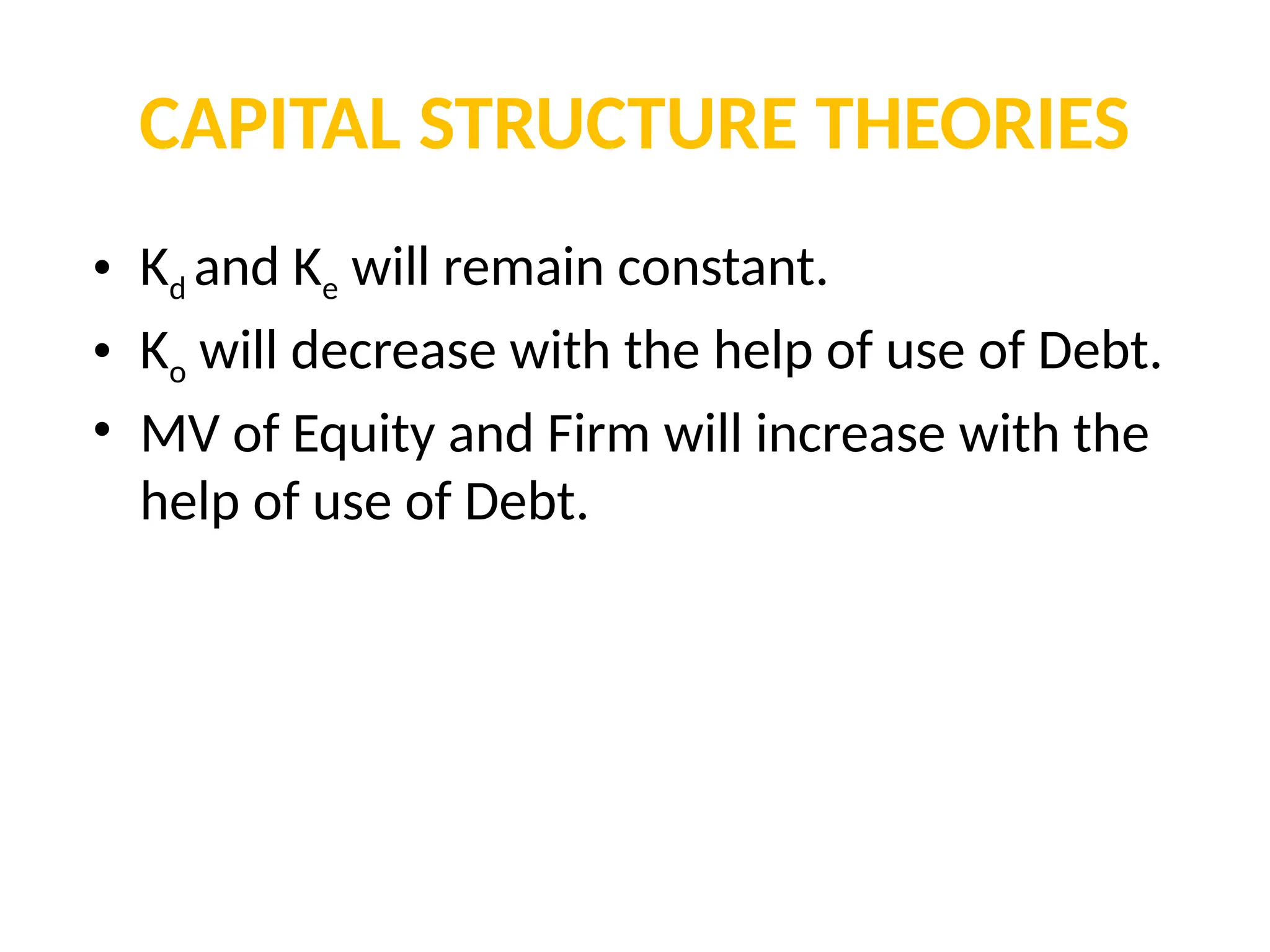 CAPITAL STRUCTURE THEORIES
• Kd and Ke will remain constant.
• Ko will decrease with the help of use of Debt.
• MV of Equity and Firm will increase with the
help of use of Debt.
 
