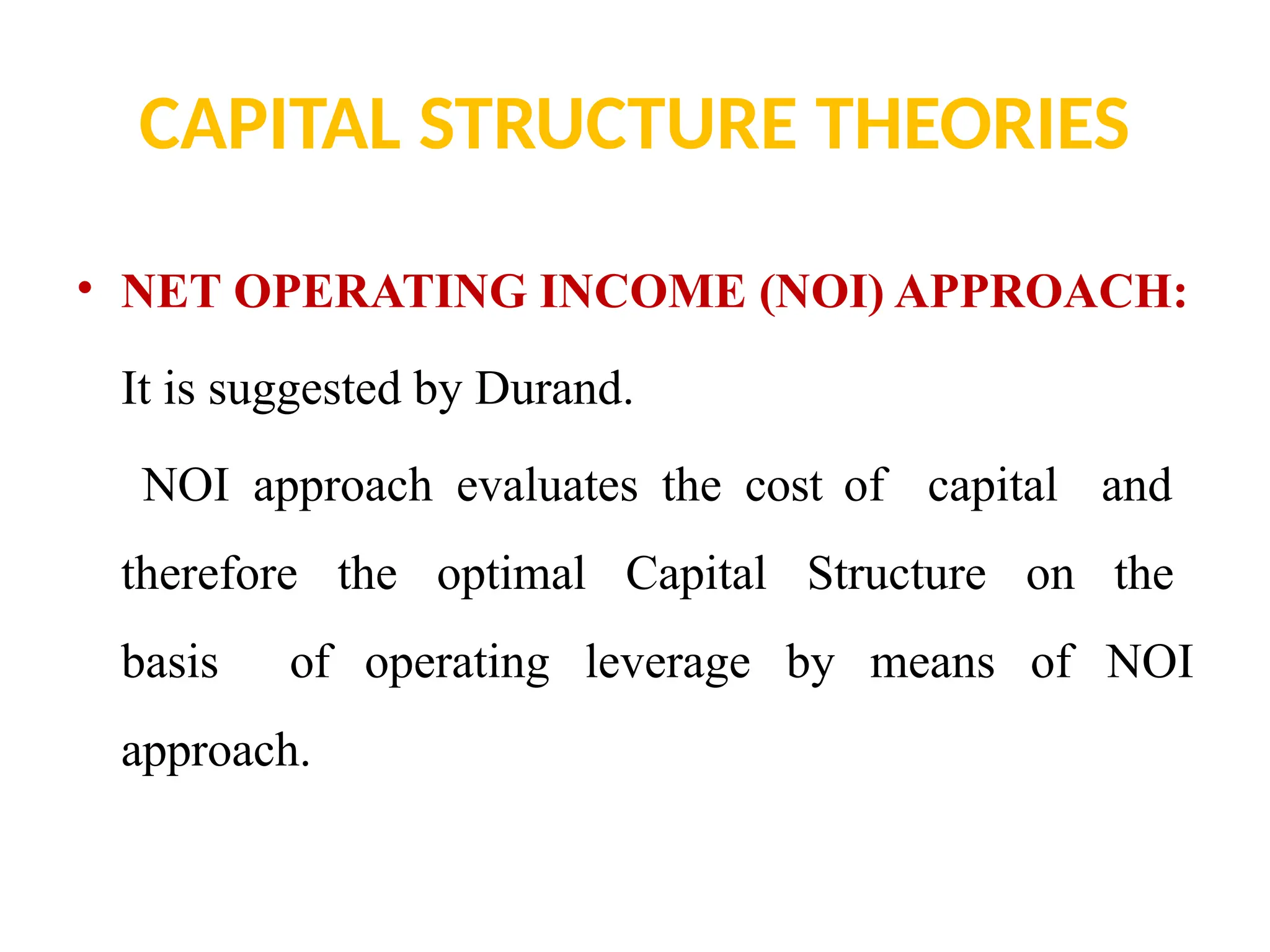 CAPITAL STRUCTURE THEORIES
• NET OPERATING INCOME (NOI) APPROACH:
It is suggested by Durand.
NOI approach evaluates the cost of capital and
therefore the optimal Capital Structure on the
basis of operating leverage by means of NOI
approach.
 