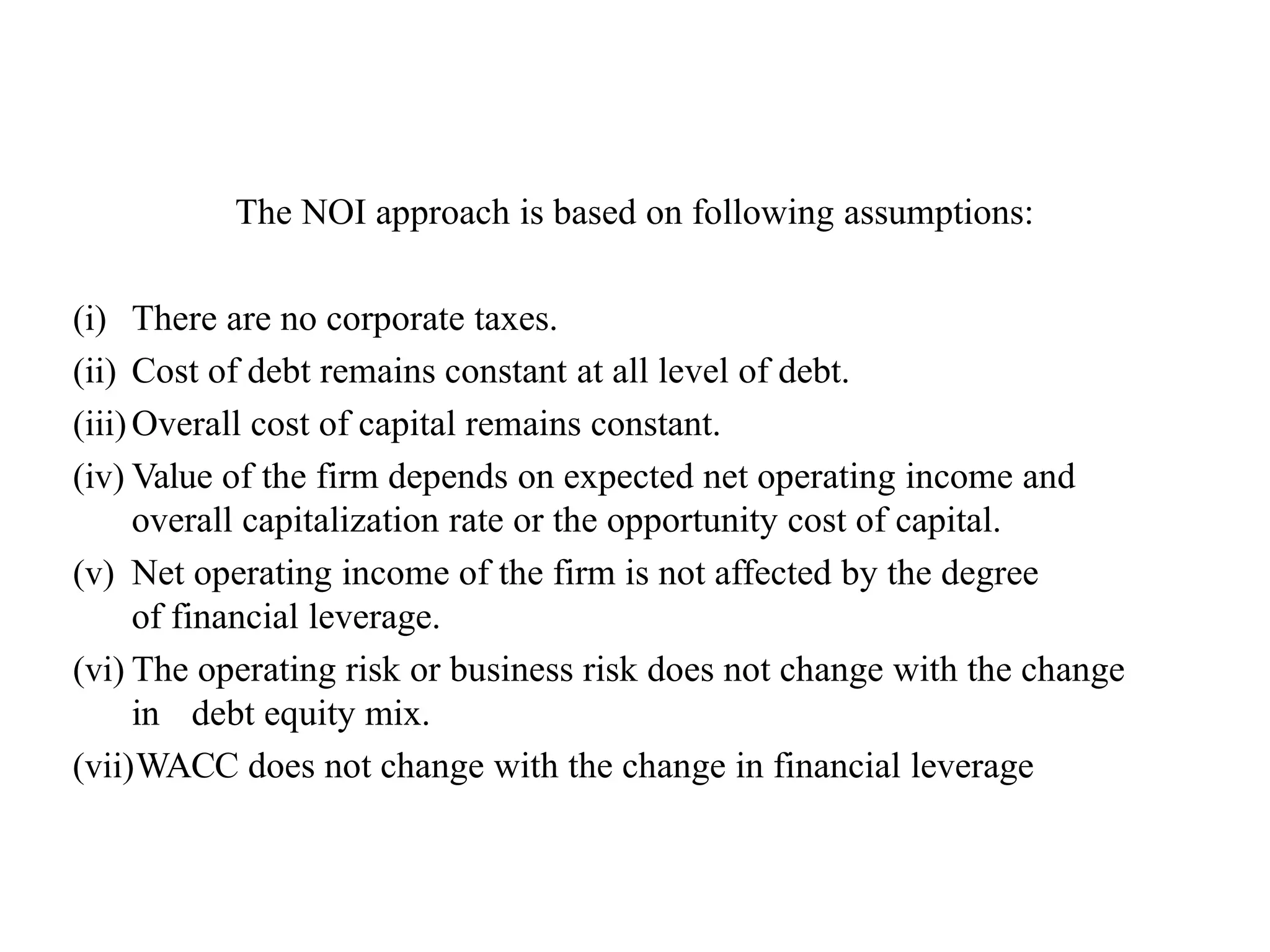 The NOI approach is based on following assumptions:
(i) There are no corporate taxes.
(ii) Cost of debt remains constant at all level of debt.
(iii)Overall cost of capital remains constant.
(iv) Value of the firm depends on expected net operating income and
overall capitalization rate or the opportunity cost of capital.
(v) Net operating income of the firm is not affected by the degree
of financial leverage.
(vi) The operating risk or business risk does not change with the change
in debt equity mix.
(vii)WACC does not change with the change in financial leverage
 