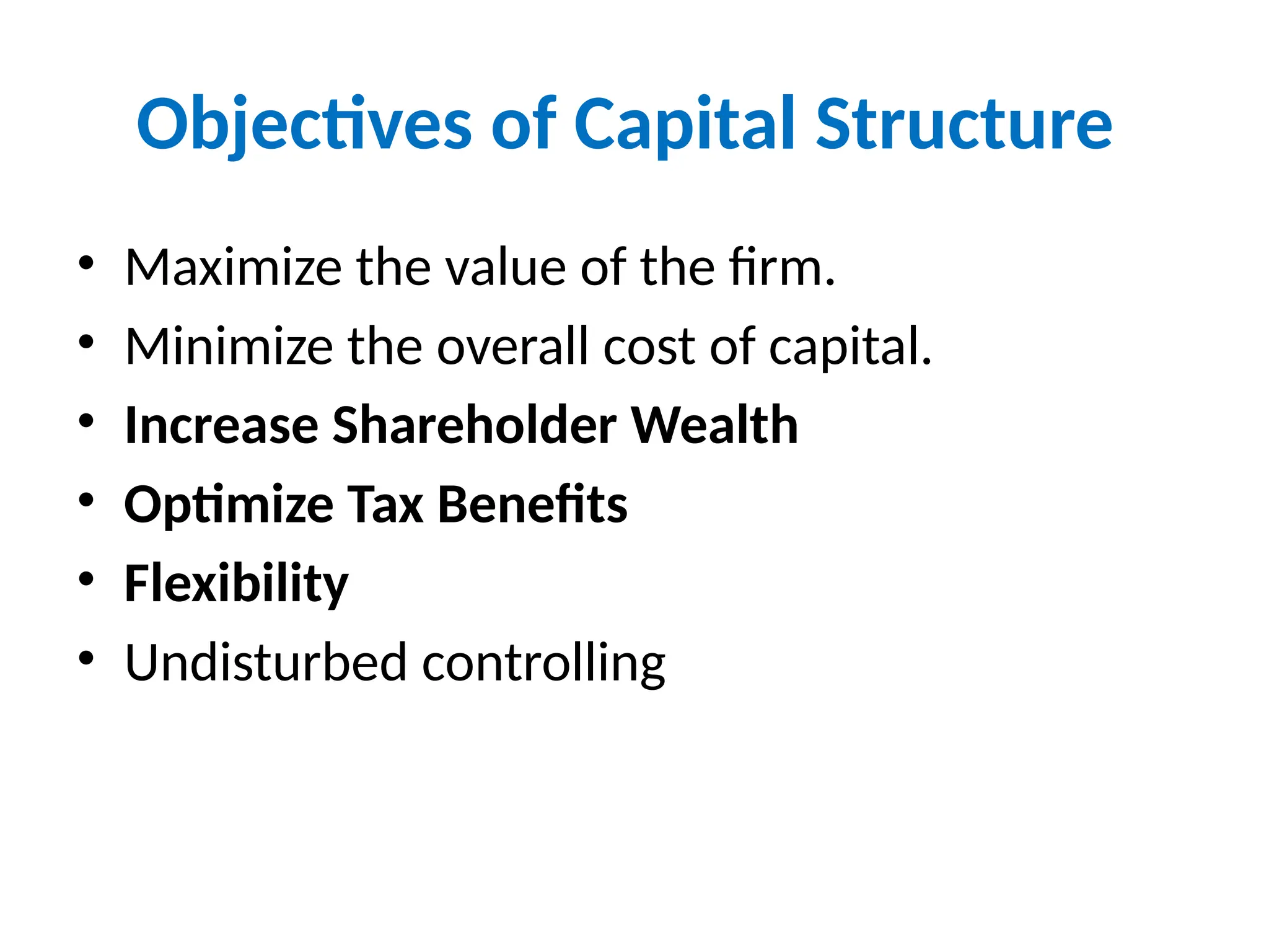 Objectives of Capital Structure
• Maximize the value of the firm.
• Minimize the overall cost of capital.
• Increase Shareholder Wealth
• Optimize Tax Benefits
• Flexibility
• Undisturbed controlling
 