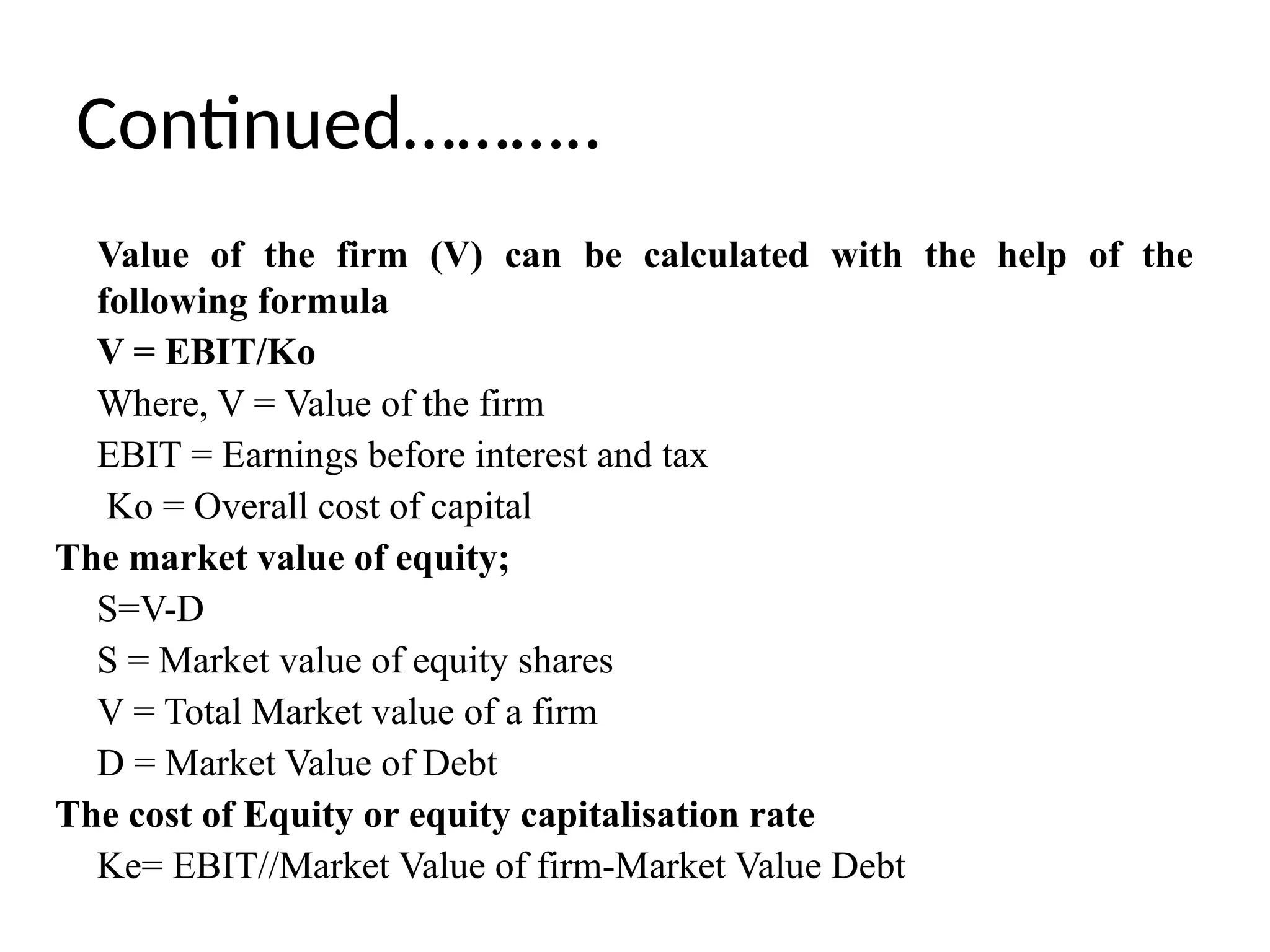 Continued………..
Value of the firm (V) can be calculated with the help of the
following formula
V = EBIT/Ko
Where, V = Value of the firm
EBIT = Earnings before interest and tax
Ko = Overall cost of capital
The market value of equity;
S=V-D
S = Market value of equity shares
V = Total Market value of a firm
D = Market Value of Debt
The cost of Equity or equity capitalisation rate
Ke= EBIT//Market Value of firm-Market Value Debt
 