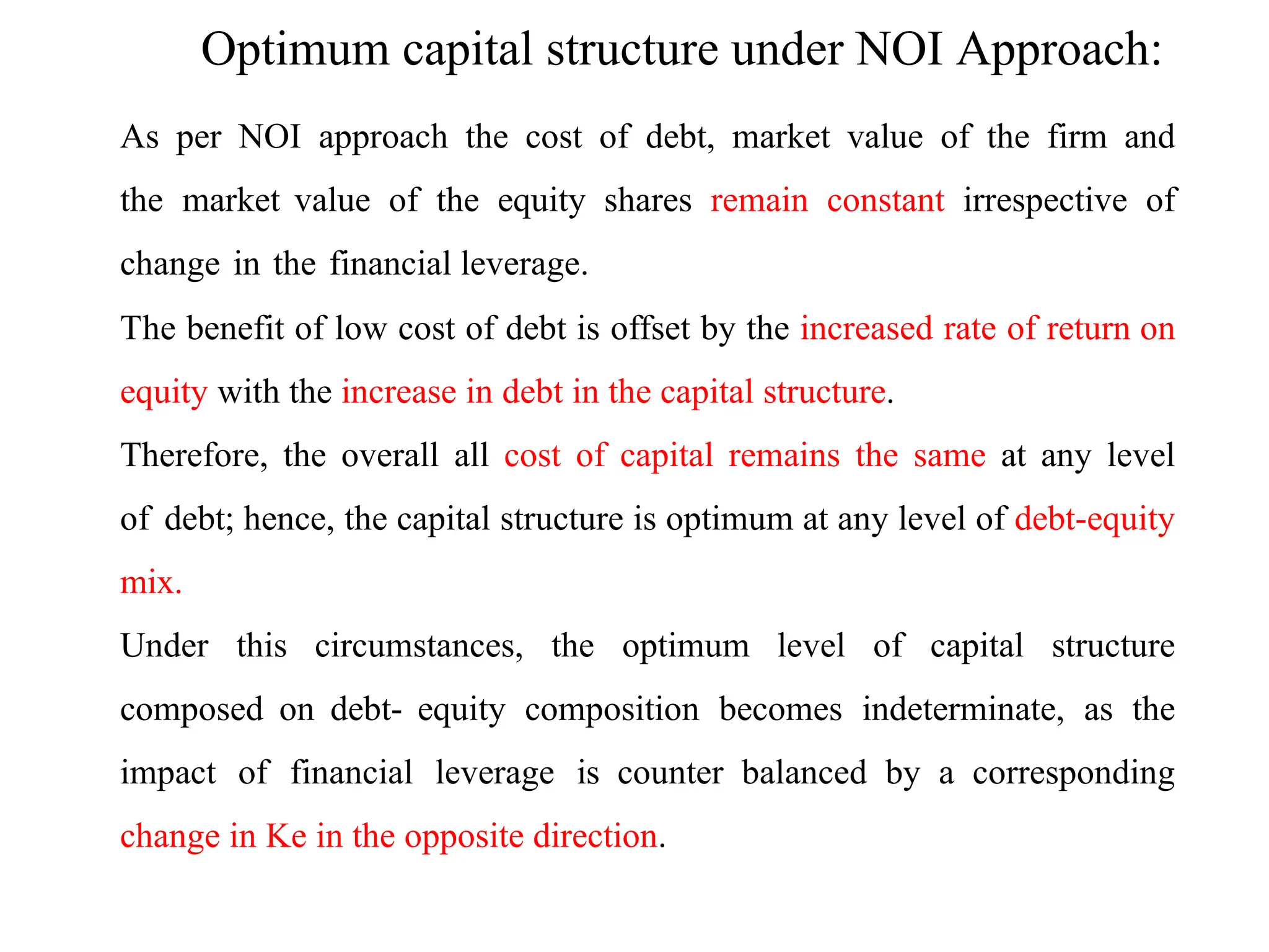 As per NOI approach the cost of debt, market value of the firm and
the market value of the equity shares remain constant irrespective of
change in the financial leverage.
The benefit of low cost of debt is offset by the increased rate of return on
equity with the increase in debt in the capital structure.
Therefore, the overall all cost of capital remains the same at any level
of debt; hence, the capital structure is optimum at any level of debt-equity
mix.
Under this circumstances, the optimum level of capital structure
composed on debt- equity composition becomes indeterminate, as the
impact of financial leverage is counter balanced by a corresponding
change in Ke in the opposite direction.
Optimum capital structure under NOI Approach:
 