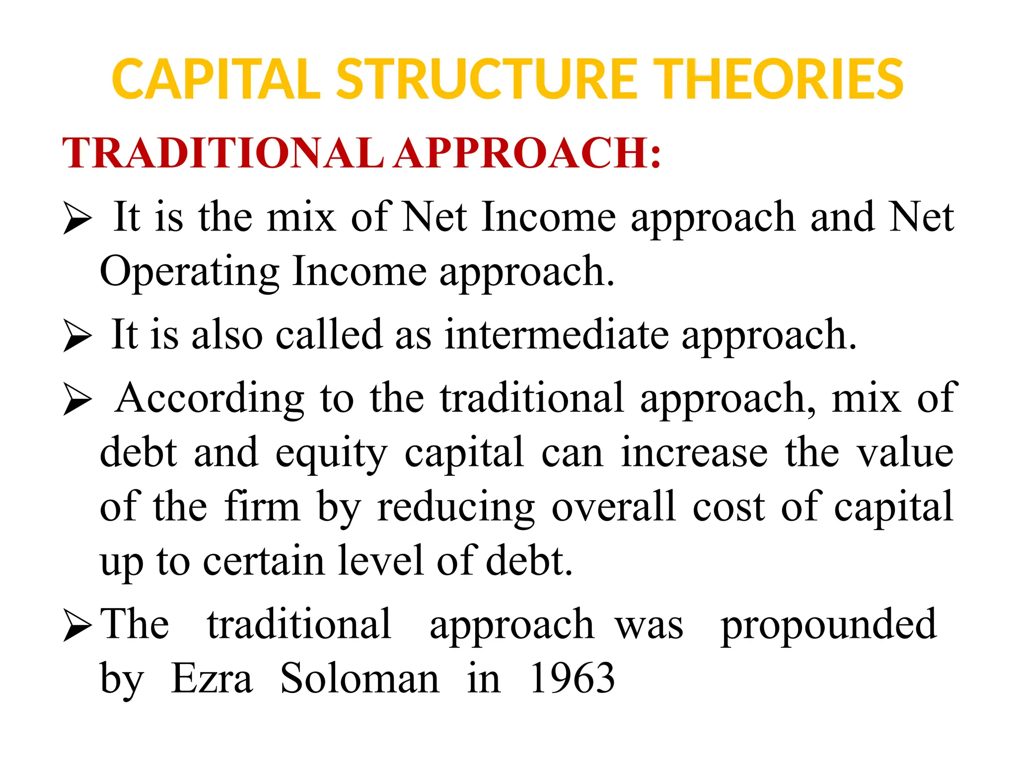 CAPITAL STRUCTURE THEORIES
TRADITIONALAPPROACH:
⮚ It is the mix of Net Income approach and Net
Operating Income approach.
⮚ It is also called as intermediate approach.
⮚ According to the traditional approach, mix of
debt and equity capital can increase the value
of the firm by reducing overall cost of capital
up to certain level of debt.
⮚The traditional approach was propounded
by Ezra Soloman in 1963
 