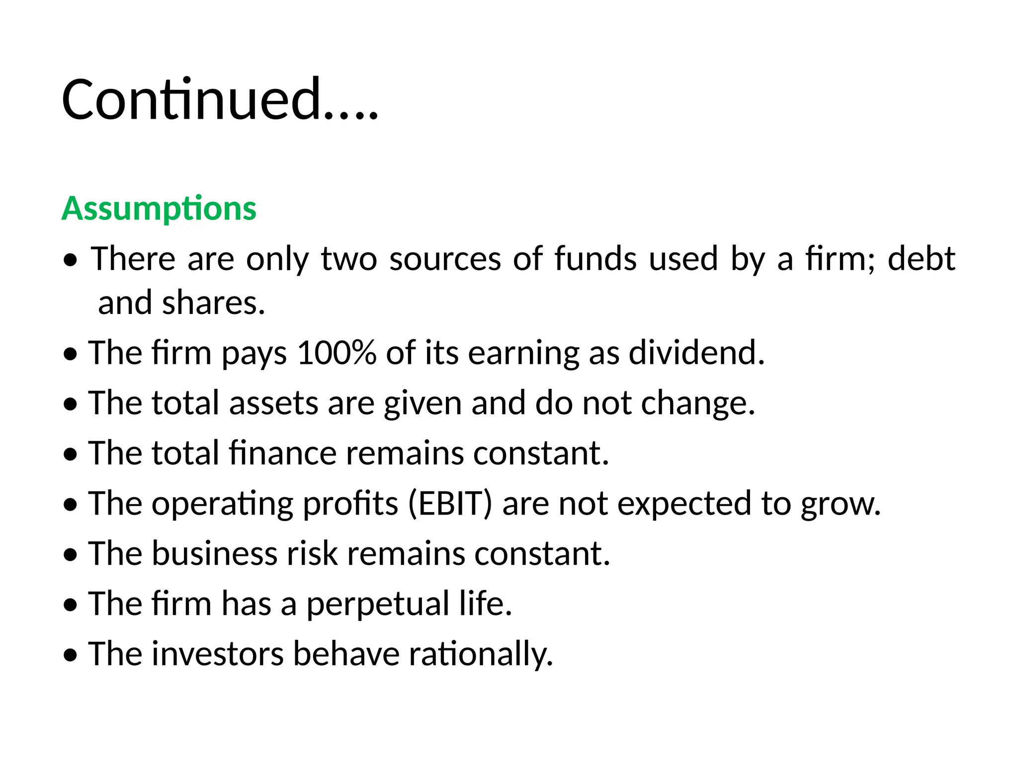 Continued….
Assumptions
• There are only two sources of funds used by a firm; debt
and shares.
• The firm pays 100% of its earning as dividend.
• The total assets are given and do not change.
• The total finance remains constant.
• The operating profits (EBIT) are not expected to grow.
• The business risk remains constant.
• The firm has a perpetual life.
• The investors behave rationally.
 