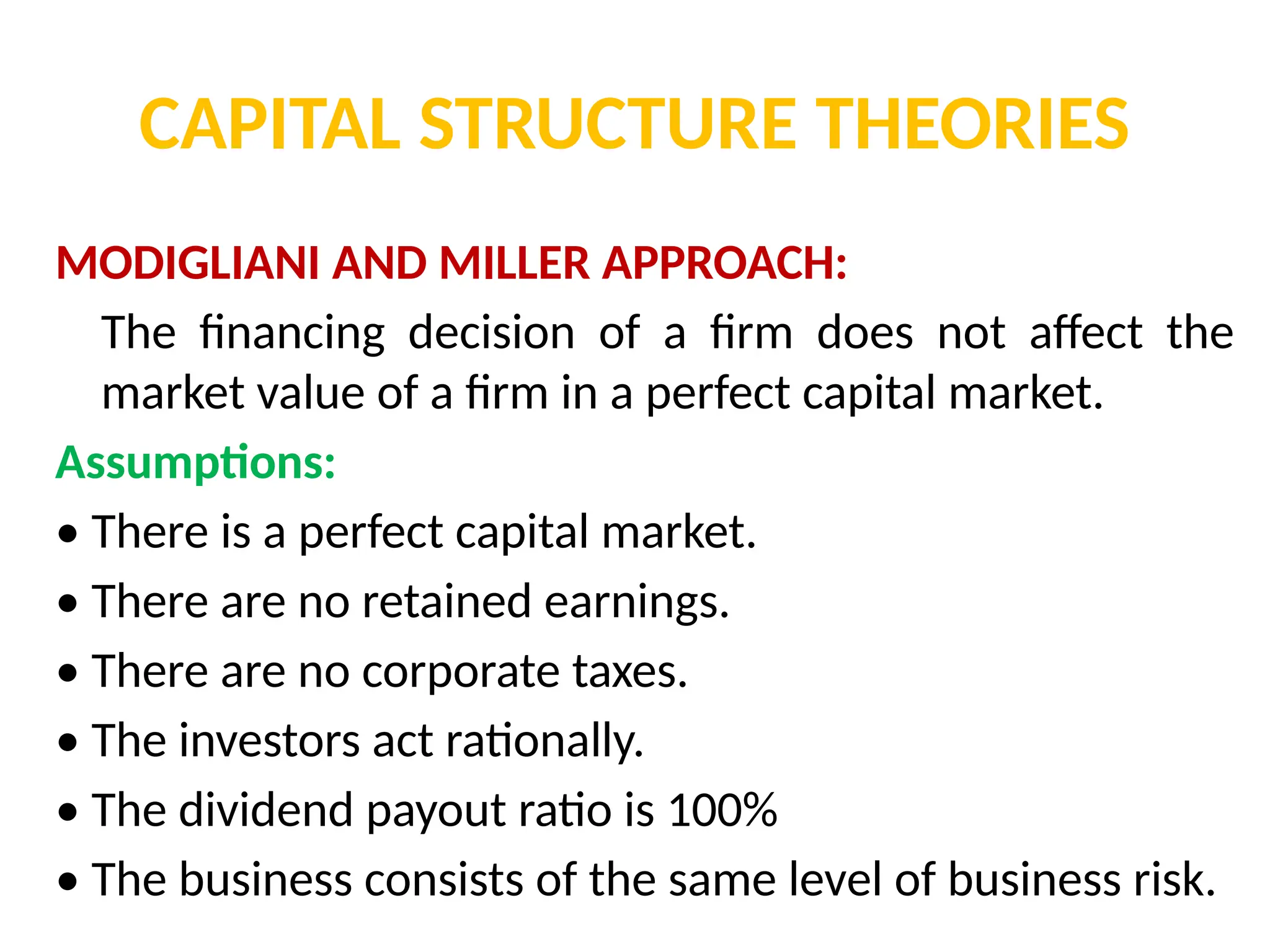 CAPITAL STRUCTURE THEORIES
MODIGLIANI AND MILLER APPROACH:
The financing decision of a firm does not affect the
market value of a firm in a perfect capital market.
Assumptions:
• There is a perfect capital market.
• There are no retained earnings.
• There are no corporate taxes.
• The investors act rationally.
• The dividend payout ratio is 100%
• The business consists of the same level of business risk.
 
