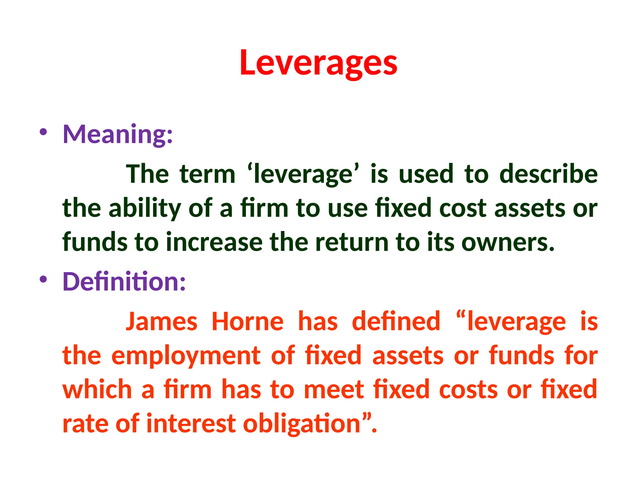 Leverages
• Meaning:
The term ‘leverage’ is used to describe
the ability of a firm to use fixed cost assets or
funds to increase the return to its owners.
• Definition:
James Horne has defined “leverage is
the employment of fixed assets or funds for
which a firm has to meet fixed costs or fixed
rate of interest obligation”.
 