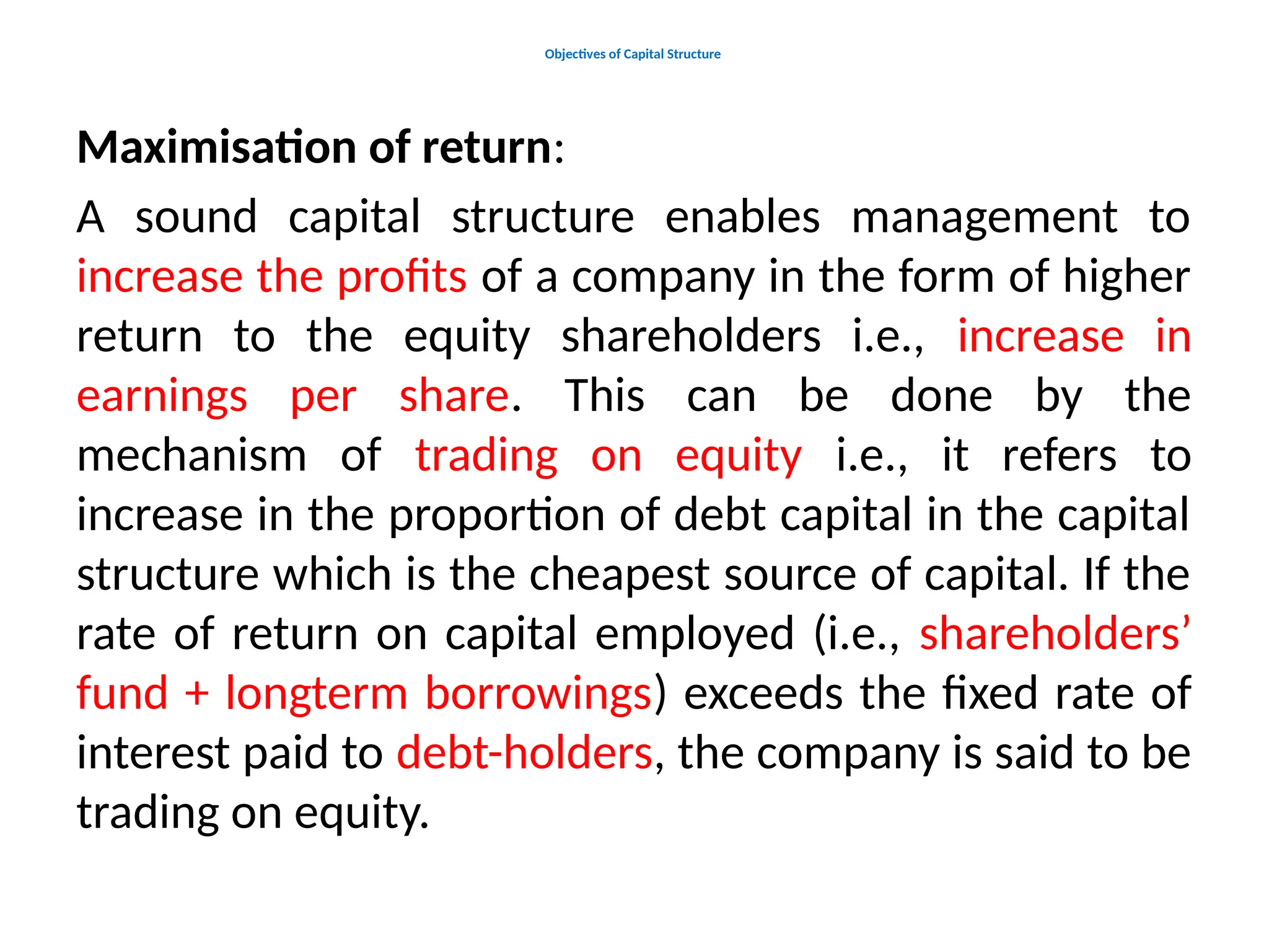 Objectives of Capital Structure
Maximisation of return:
A sound capital structure enables management to
increase the profits of a company in the form of higher
return to the equity shareholders i.e., increase in
earnings per share. This can be done by the
mechanism of trading on equity i.e., it refers to
increase in the proportion of debt capital in the capital
structure which is the cheapest source of capital. If the
rate of return on capital employed (i.e., shareholders’
fund + longterm borrowings) exceeds the fixed rate of
interest paid to debt-holders, the company is said to be
trading on equity.
 