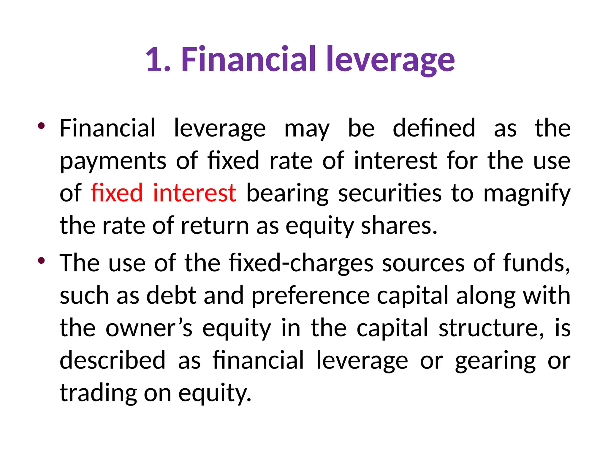 1. Financial leverage
• Financial leverage may be defined as the
payments of fixed rate of interest for the use
of fixed interest bearing securities to magnify
the rate of return as equity shares.
• The use of the fixed-charges sources of funds,
such as debt and preference capital along with
the owner’s equity in the capital structure, is
described as financial leverage or gearing or
trading on equity.
 