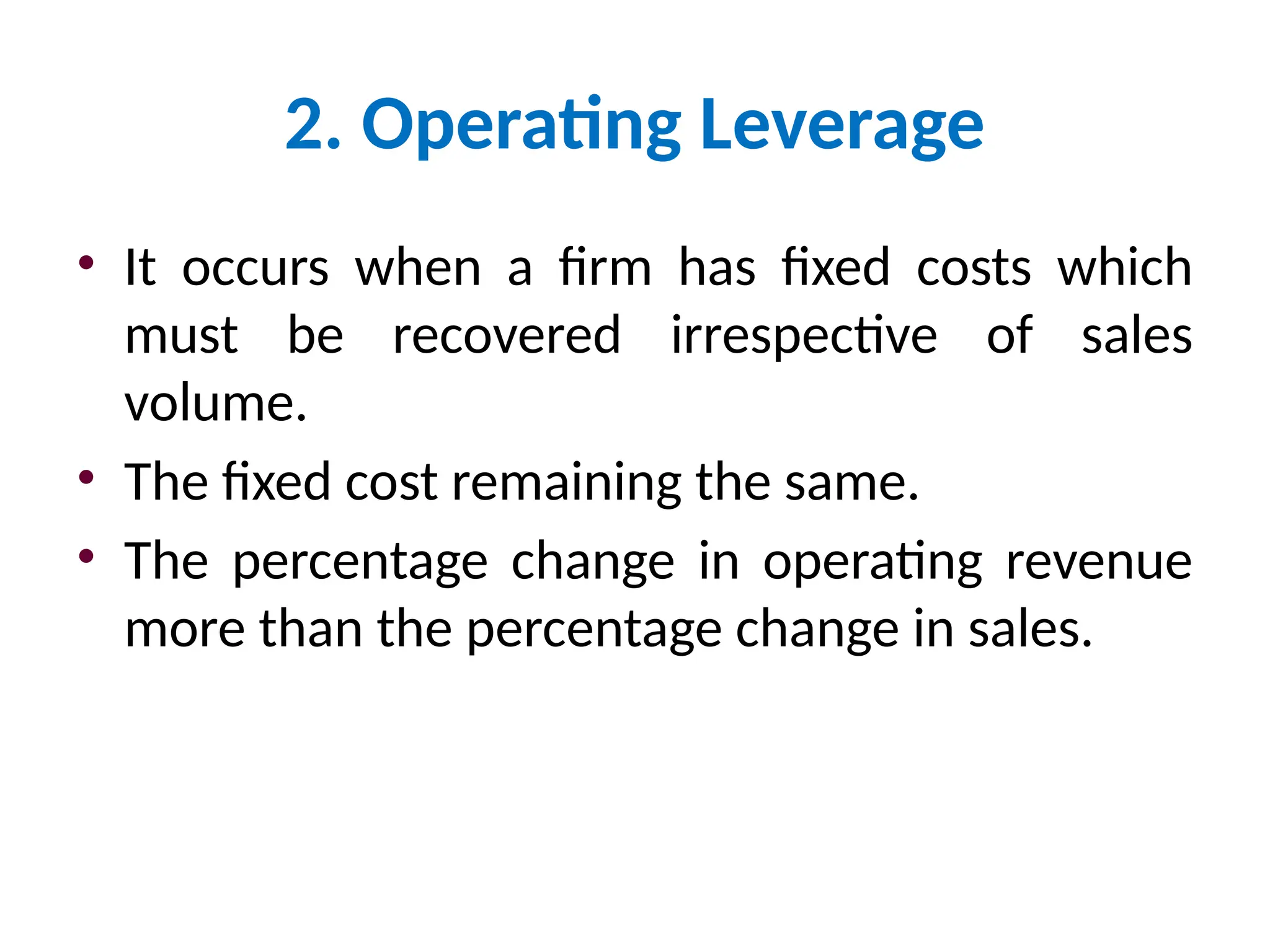 2. Operating Leverage
• It occurs when a firm has fixed costs which
must be recovered irrespective of sales
volume.
• The fixed cost remaining the same.
• The percentage change in operating revenue
more than the percentage change in sales.
 