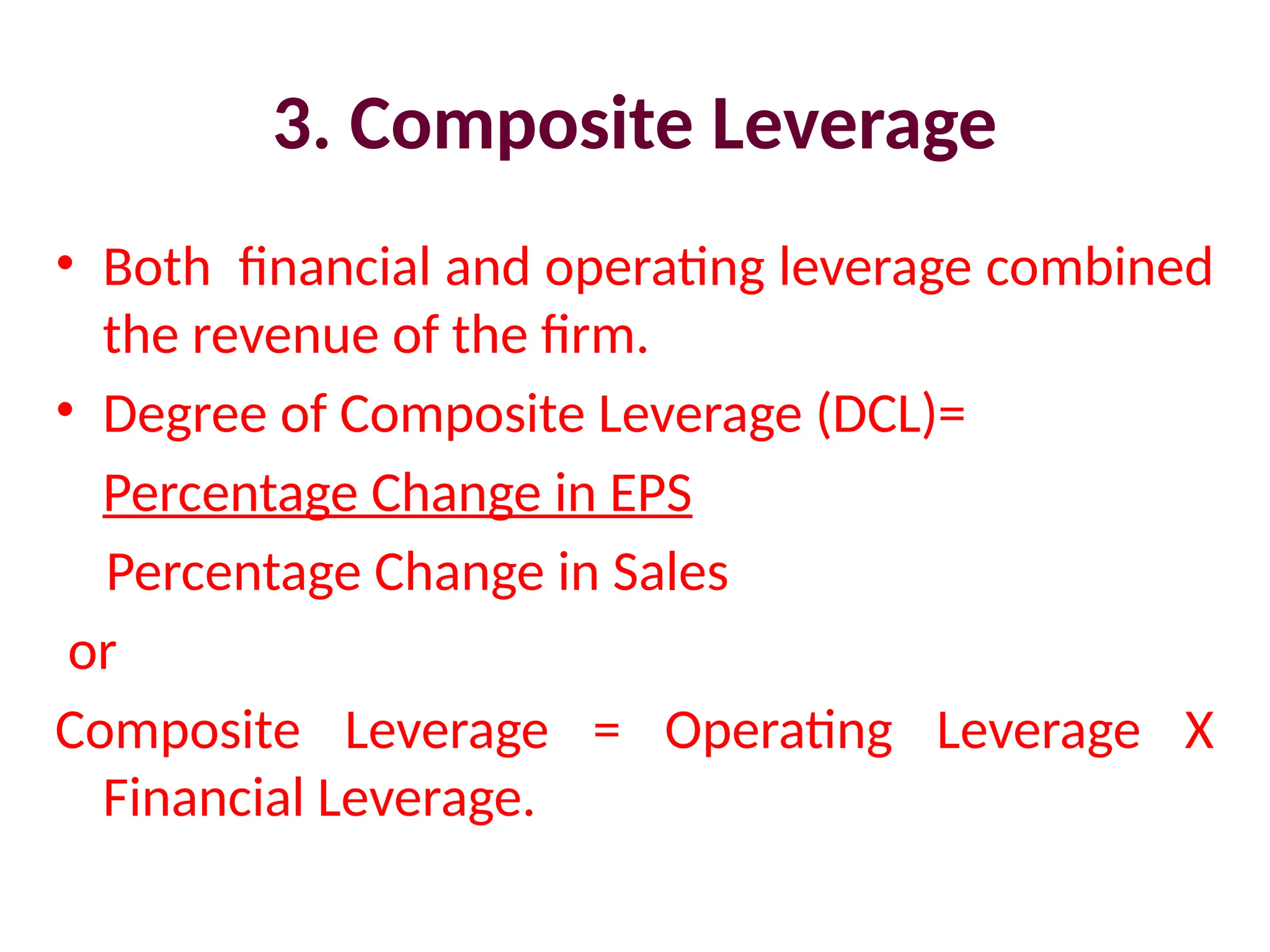 3. Composite Leverage
• Both financial and operating leverage combined
the revenue of the firm.
• Degree of Composite Leverage (DCL)=
Percentage Change in EPS
Percentage Change in Sales
or
Composite Leverage = Operating Leverage X
Financial Leverage.
 