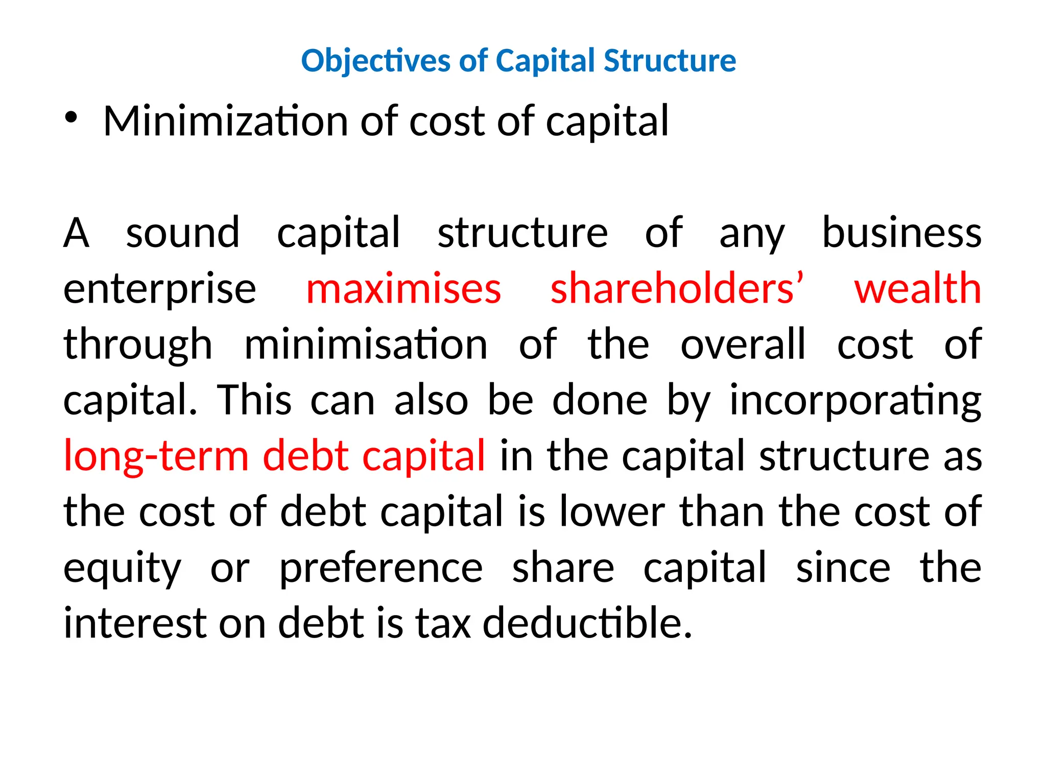 Objectives of Capital Structure
• Minimization of cost of capital
A sound capital structure of any business
enterprise maximises shareholders’ wealth
through minimisation of the overall cost of
capital. This can also be done by incorporating
long-term debt capital in the capital structure as
the cost of debt capital is lower than the cost of
equity or preference share capital since the
interest on debt is tax deductible.
 