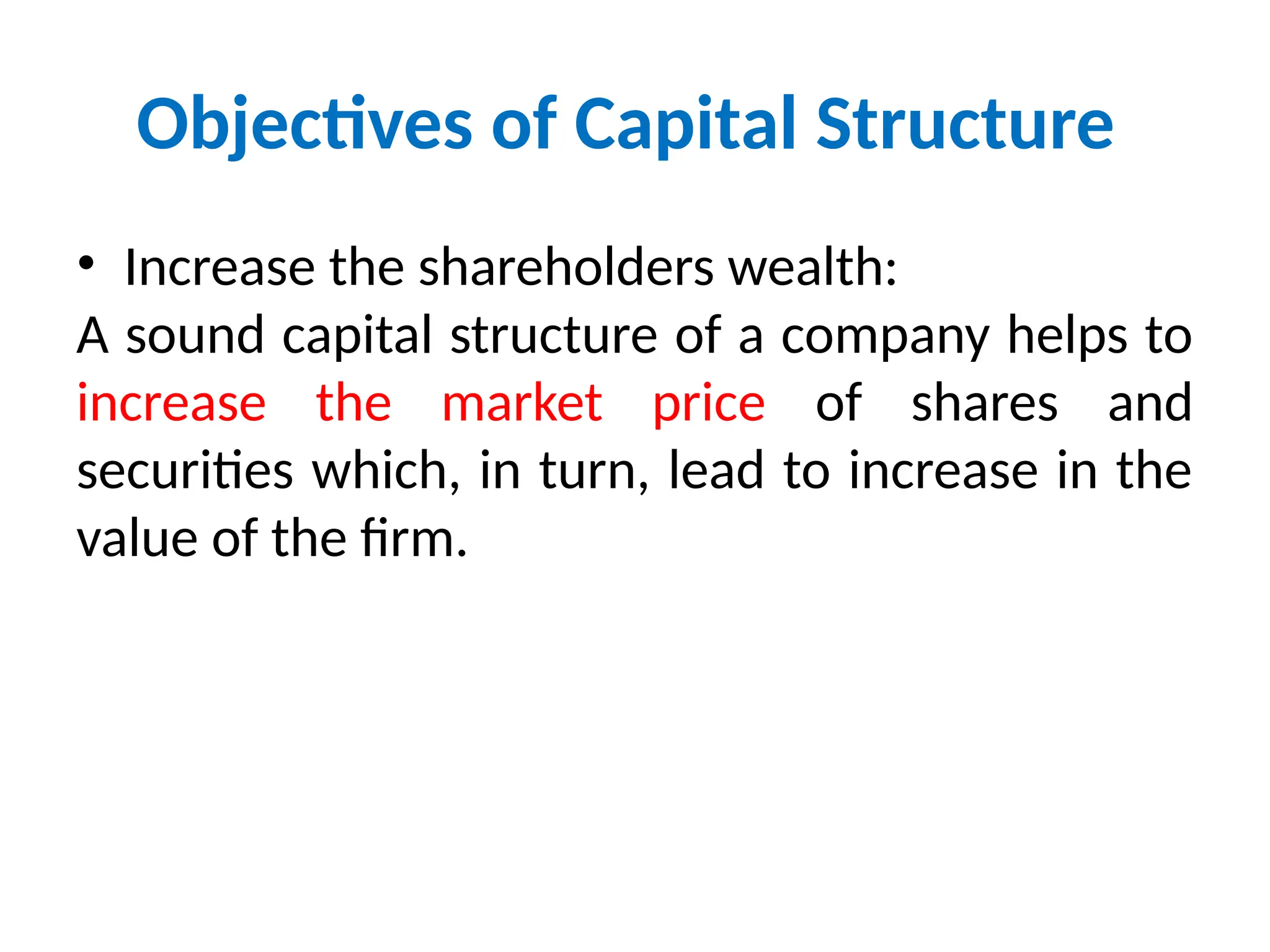 Objectives of Capital Structure
• Increase the shareholders wealth:
A sound capital structure of a company helps to
increase the market price of shares and
securities which, in turn, lead to increase in the
value of the firm.
 