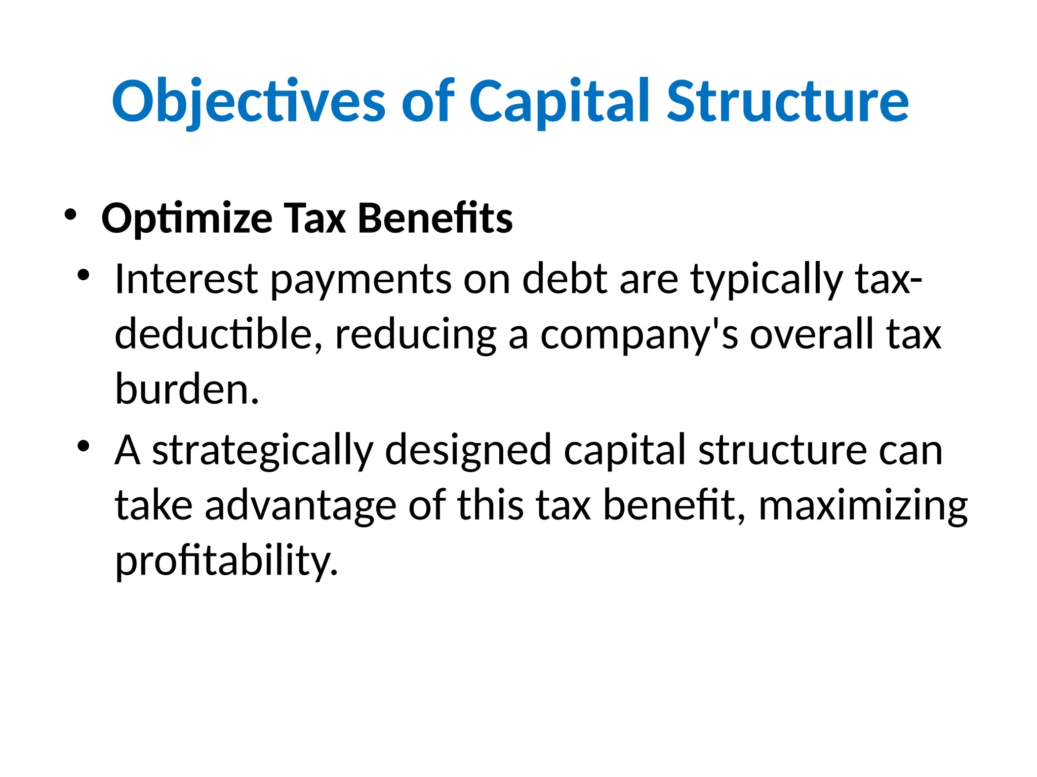 Objectives of Capital Structure
• Optimize Tax Benefits
• Interest payments on debt are typically tax-
deductible, reducing a company's overall tax
burden.
• A strategically designed capital structure can
take advantage of this tax benefit, maximizing
profitability.
 