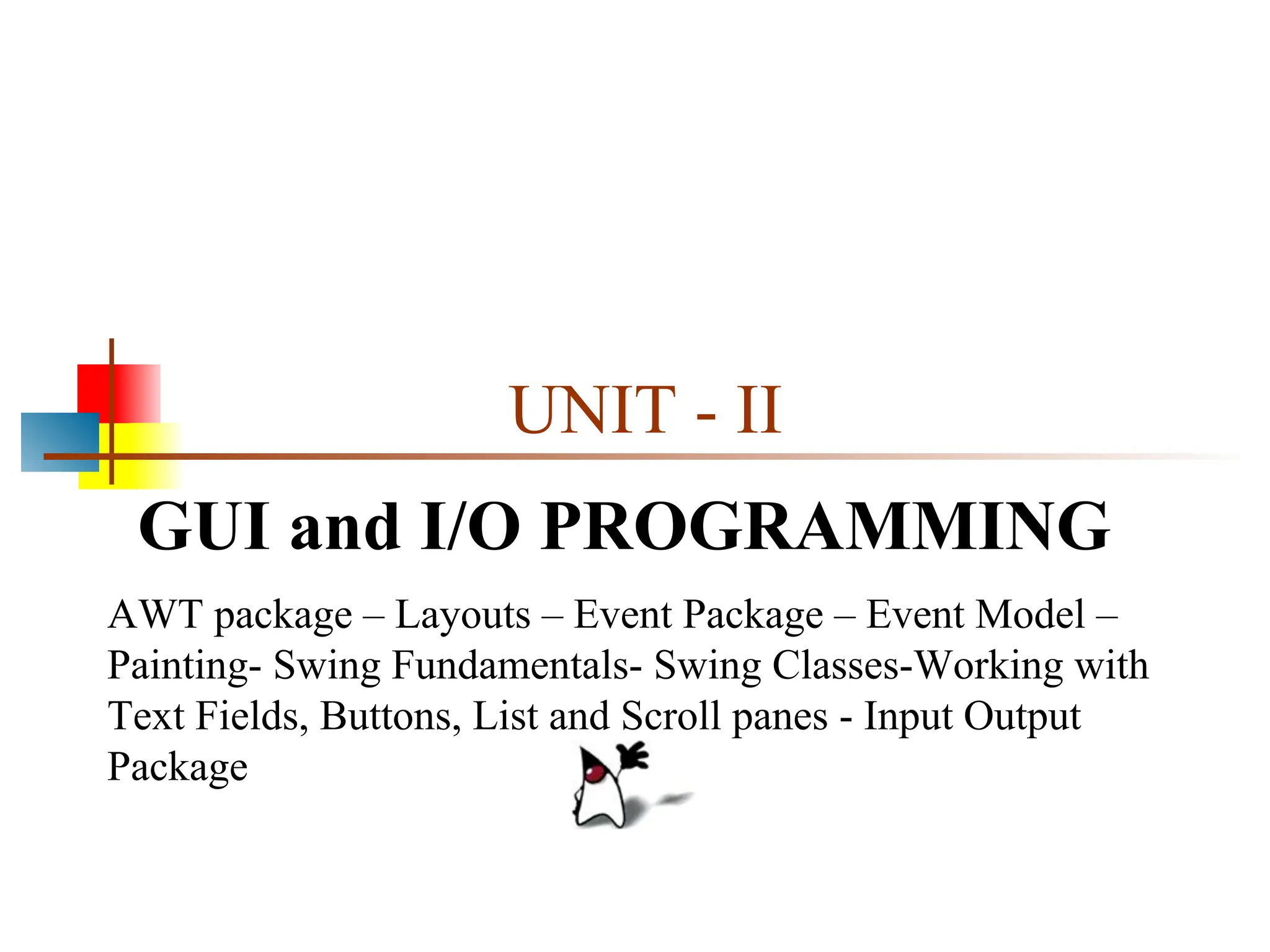 UNIT - II GUI and I/O PROGRAMMING AWT package – Layouts – Event Package – Event Model – Painting- Swing Fundamentals- Swing Classes-Working with Text Fields, Buttons, List and Scroll panes - Input Output Package 
