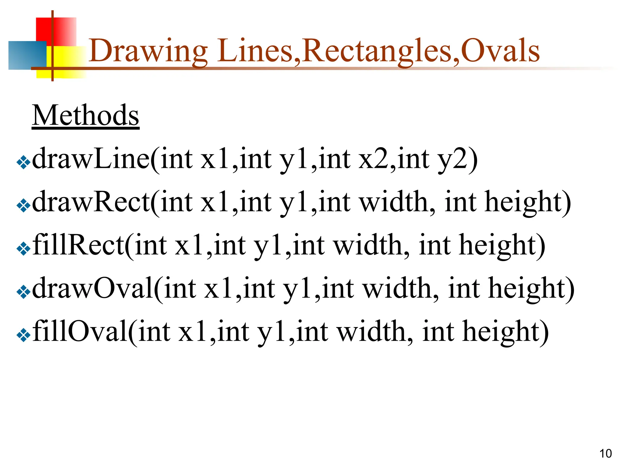 Drawing Lines,Rectangles,Ovals Methods ❖drawLine(int x1,int y1,int x2,int y2) ❖drawRect(int x1,int y1,int width, int height) ❖fillRect(int x1,int y1,int width, int height) ❖drawOval(int x1,int y1,int width, int height) ❖fillOval(int x1,int y1,int width, int height) 10 