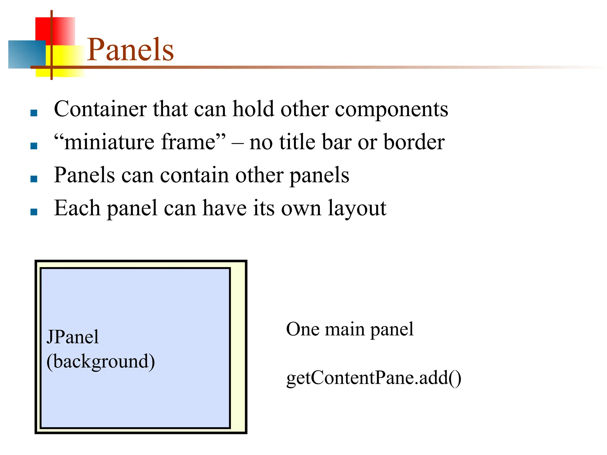 Panels ■ Container that can hold other components ■ “miniature frame” – no title bar or border ■ Panels can contain other panels ■ Each panel can have its own layout JPanel (background) One main panel getContentPane.add() 